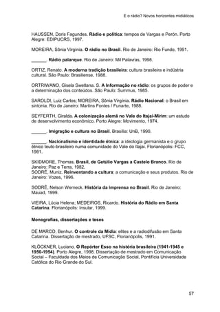 E o rádio? Novos horizontes midiáticos
57
HAUSSEN, Doris Fagundes. Rádio e política: tempos de Vargas e Perón. Porto
Alegre: EDIPUCRS, 1997.
MOREIRA, Sônia Virgínia. O rádio no Brasil. Rio de Janeiro: Rio Fundo, 1991.
______. Rádio palanque. Rio de Janeiro: Mil Palavras, 1998.
ORTIZ, Renato. A moderna tradição brasileira: cultura brasileira e indústria
cultural. São Paulo: Brasiliense, 1988.
ORTRIWANO, Gisela Swetlana. S. A Informação no rádio: os grupos de poder e
a determinação dos conteúdos. São Paulo: Summus, 1985.
SAROLDI, Luiz Carlos; MOREIRA, Sônia Virgínia. Rádio Nacional: o Brasil em
sintonia. Rio de Janeiro: Martins Fontes / Funarte, 1988.
SEYFERTH, Giralda. A colonização alemã no Vale do Itajaí-Mirim: um estudo
de desenvolvimento econômico. Porto Alegre: Movimento, 1974.
______. Imigração e cultura no Brasil. Brasília: UnB, 1990.
______. Nacionalismo e identidade étnica: a ideologia germanista e o grupo
étnico teuto-brasileiro numa comunidade do Vale do Itajai. Florianópolis: FCC,
1981.
SKIDMORE, Thomas. Brasil, de Getúlio Vargas a Castelo Branco. Rio de
Janeiro: Paz e Terra, 1982.
SODRÉ, Muniz. Reinventando a cultura: a comunicação e seus produtos. Rio de
Janeiro: Vozes, 1996.
SODRÉ, Nelson Werneck. História da imprensa no Brasil. Rio de Janeiro:
Mauad, 1999.
VIEIRA, Lúcia Helena; MEDEIROS, Ricardo. História do Rádio em Santa
Catarina. Florianópolis: Insular, 1999.
Monografias, dissertações e teses
DE MARCO, Benhur. O controle da Mídia: elites e a radiodifusão em Santa
Catarina. Dissertação de mestrado, UFSC, Florianópolis, 1991.
KLÖCKNER, Luciano. O Repórter Esso na história brasileira (1941-1945 e
1950-1954). Porto Alegre, 1998. Dissertação de mestrado em Comunicação
Social – Faculdade dos Meios de Comunicação Social, Pontifícia Universidade
Católica do Rio Grande do Sul.
 