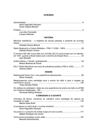 SUMÁRIO
Apresentação ......................................................................................................... 8
Doris Fagundes Haussen
Sonia Virgínia Moreira
Prefácio .................................................................................................................. 9
Luiz Artur Ferraretto
Luciano Klöckner
HISTÓRIA
Memória radiofônica – a trajetória da escuta passada e presente de ouvintes
idosos................................................................................................................... 11
Graziela Soares Bianchi
Rádio Regional e a Cultura Midiática – PRA -7 (1924 - 1963) ............................. 28
Daniela Pereira Tincani
O primeiro Alô! Alô! numa rádio em Joinville (SC) foi pronunciado por um alemão,
em 1941, quando o Brasil estava sob o domínio do Estado Novo ....................... 43
Izani Mustafá
Antônio Maria: o “tomba” cardisplicente............................................................... 59
Moacir Barbosa de Sousa
EAJ-1 Radio Barcelona nos anos de turbulência política (1923 a 1935).............. 77
Antonio Adami
ENSINO
Radioescola Ponto Com: uma experiência extensionista..................................... 96
Wanir Campelo
Metaprogramas como estratégia para o ensino de rádio e para o resgate da
memória do veículo............................................................................................ 109
Thays Renata Poletto
Em defesa do radioteatro: relato de uma experiência de ensino de rádio na UFSM
em Frederico Westphalen – RS ........................................................................ 125
Fernanda Kieling Pedrazzi
A EMISSORA E O OUVINTE
Contratos de leitura: narrativas do cotidiano como estratégia de captura da
recepção no rádio............................................................................................... 142
Maicon Elias Kroth
O jornalismo no rádio atual: o ouvinte interfere?................................................ 157
Doris Fagundes Haussen
Os jovens e o consumo de mídias surge um novo ouvinte ................................ 171
Mágda Rodrigues da Cunha
Como jovens jornalistas ouvem rádio................................................................. 187
Marcelo Kischinhevsky
 