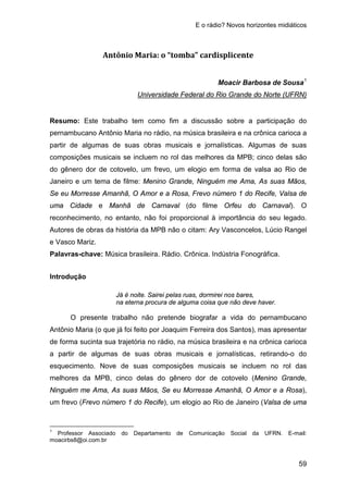 E o rádio? Novos horizontes midiáticos
59
Antônio Maria: o “tomba” cardisplicente
Moacir Barbosa de Sousa1
Resumo: Este trabalho tem como fim a discussão sobre a participação do
pernambucano Antônio Maria no rádio, na música brasileira e na crônica carioca a
partir de algumas de suas obras musicais e jornalísticas. Algumas de suas
composições musicais se incluem no rol das melhores da MPB; cinco delas são
do gênero dor de cotovelo, um frevo, um elogio em forma de valsa ao Rio de
Janeiro e um tema de filme: Menino Grande, Ninguém me Ama, As suas Mãos,
Se eu Morresse Amanhã, O Amor e a Rosa, Frevo número 1 do Recife, Valsa de
uma Cidade e Manhã de Carnaval (do filme Orfeu do Carnaval). O
reconhecimento, no entanto, não foi proporcional à importância do seu legado.
Autores de obras da história da MPB não o citam: Ary Vasconcelos, Lúcio Rangel
e Vasco Mariz.
Universidade Federal do Rio Grande do Norte (UFRN)
Palavras-chave: Música brasileira. Rádio. Crônica. Indústria Fonográfica.
Introdução
Já é noite. Sairei pelas ruas, dormirei nos bares,
na eterna procura de alguma coisa que não deve haver.
O presente trabalho não pretende biografar a vida do pernambucano
Antônio Maria (o que já foi feito por Joaquim Ferreira dos Santos), mas apresentar
de forma sucinta sua trajetória no rádio, na música brasileira e na crônica carioca
a partir de algumas de suas obras musicais e jornalísticas, retirando-o do
esquecimento. Nove de suas composições musicais se incluem no rol das
melhores da MPB, cinco delas do gênero dor de cotovelo (Menino Grande,
Ninguém me Ama, As suas Mãos, Se eu Morresse Amanhã, O Amor e a Rosa),
um frevo (Frevo número 1 do Recife), um elogio ao Rio de Janeiro (Valsa de uma
1
Professor Associado do Departamento de Comunicação Social da UFRN. E-mail:
moacirbs8@oi.com.br
 