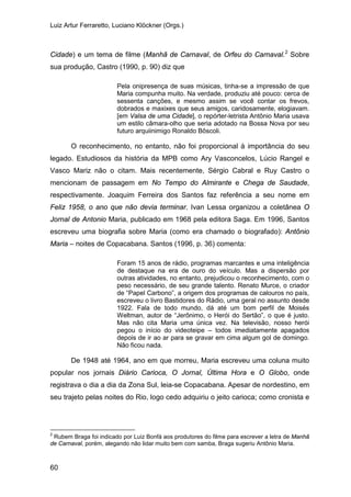 Luiz Artur Ferraretto, Luciano Klöckner (Orgs.)
60
Cidade) e um tema de filme (Manhã de Carnaval, de Orfeu do Carnaval.2
Sobre
sua produção, Castro (1990, p. 90) diz que
Pela onipresença de suas músicas, tinha-se a impressão de que
Maria compunha muito. Na verdade, produziu até pouco: cerca de
sessenta canções, e mesmo assim se você contar os frevos,
dobrados e maxixes que seus amigos, caridosamente, elogiavam.
[em Valsa de uma Cidade], o repórter-letrista Antônio Maria usava
um estilo câmara-olho que seria adotado na Bossa Nova por seu
futuro arquiinimigo Ronaldo Bôscoli.
O reconhecimento, no entanto, não foi proporcional à importância do seu
legado. Estudiosos da história da MPB como Ary Vasconcelos, Lúcio Rangel e
Vasco Mariz não o citam. Mais recentemente, Sérgio Cabral e Ruy Castro o
mencionam de passagem em No Tempo do Almirante e Chega de Saudade,
respectivamente. Joaquim Ferreira dos Santos faz referência a seu nome em
Feliz 1958, o ano que não devia terminar. Ivan Lessa organizou a coletânea O
Jornal de Antonio Maria, publicado em 1968 pela editora Saga. Em 1996, Santos
escreveu uma biografia sobre Maria (como era chamado o biografado): Antônio
Maria – noites de Copacabana. Santos (1996, p. 36) comenta:
Foram 15 anos de rádio, programas marcantes e uma inteligência
de destaque na era de ouro do veículo. Mas a dispersão por
outras atividades, no entanto, prejudicou o reconhecimento, com o
peso necessário, de seu grande talento. Renato Murce, o criador
de “Papel Carbono”, a origem dos programas de calouros no país,
escreveu o livro Bastidores do Rádio, uma geral no assunto desde
1922. Fala de todo mundo, dá até um bom perfil de Moisés
Weltman, autor de “Jerônimo, o Herói do Sertão”, o que é justo.
Mas não cita Maria uma única vez. Na televisão, nosso herói
pegou o início do videoteipe – todos imediatamente apagados
depois de ir ao ar para se gravar em cima algum gol de domingo.
Não ficou nada.
De 1948 até 1964, ano em que morreu, Maria escreveu uma coluna muito
popular nos jornais Diário Carioca, O Jornal, Última Hora e O Globo, onde
registrava o dia a dia da Zona Sul, leia-se Copacabana. Apesar de nordestino, em
seu trajeto pelas noites do Rio, logo cedo adquiriu o jeito carioca; como cronista e
2
Rubem Braga foi indicado por Luiz Bonfá aos produtores do filme para escrever a letra de Manhã
de Carnaval, porém, alegando não lidar muito bem com samba, Braga sugeriu Antônio Maria.
 