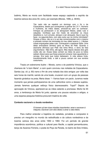 E o rádio? Novos horizontes midiáticos
61
boêmio, Maria se movia com facilidade nesse espaço captando o espírito da
boemia carioca dos anos 50, como, por exemplo (Morais, 1996, p. 39/40).
Tão cedo não se repetirá um domingo com o foi o de
Copacabana, desde que começamos a ganhar de 2 X 1. Homens
e mulheres, de mãos dadas, amavam-se sem se conhecer.
Inimigos se perdoavam e se abraçavam felizes, pelas ruas e
calçadas. Confesso que tive medo de encontrar os meus
desafetos e, num arroubo, abraçar e ser abraçado. Que é que iria
fazer, na segunda-feira, com eles outra vez na minha intimidade?
Graças a Deus, não os vi e saí das comemorações com o mesmo
e prezado número de inimizades do meu dileto acervo. [...] Muitas
coisas engraçadas pelas ruas. Começaram a aparecer listas. Uma
delas arrecadava dinheiro para os filhos de Pelé. Quando o
assinante afirmava que Pelé não tinha filhos, o dono da lista
argumentava:- Não tinha, até agora. Mas depois desses dois gols
vocês vão ver. Essas listas corriam as mãos do povo (e todos
sabiam disso) para que fosse possível comprar mais aguardente e
cerveja. Era justo que todos bebessem. A vida estava linda,
transitoriamente linda, e dali a pouco cairiam em sua sombra
costumeira.
Trazia um sobrenome ilustre – Morais, como o do poetinha Vinicius, que o
chamava de “o bom Maria”, e com quem conviveu nas noitadas de Copacabana.
Santos (op. cit. p. 60) narra o fim de uma noitada dos dois amigos: por volta das
seis horas da manhã, saindo de uma boate, cruzaram com um grupo de pessoas
fazendo ginástica na praia; Maria disse: “– Vamos fazer um pacto. Juramos neste
momento que jamais participaremos de uma calhordice como a desses sujeitos.
Jamais faremos qualquer esforço físico desnecessário. Topa?” Depois da
aprovação de Vinicius, apertaram-se as mãos selando a promessa. Morto há 45
anos, a lembrança de Maria foi junto; apenas uns poucos estudos e artigos, e
uma esparsa pesquisa histórica procuram trazê-la de volta.
Contexto nacional e o êxodo nordestino
O homem só tem duas missões importantes: amar e escrever à
máquina. Escrever com dois dedos e amar a vida inteira.
Para melhor entender a trajetória do radialista, jornalista e compositor é
preciso um mergulho no mundo da radiodifusão e da cultura nordestinos e da
boemia carioca dos anos entre 1950 e 1960. Foi um período de grande
importância econômica, política e cultural para Recife, a capital pernambucana,
berço de Ascenso Ferreira, o poeta do Poço da Panela, no bairro de Dois Irmãos,
 