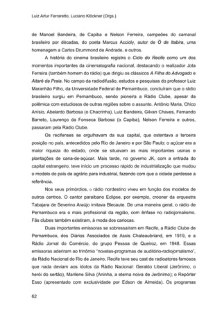 Luiz Artur Ferraretto, Luciano Klöckner (Orgs.)
62
de Manoel Bandeira, de Capiba e Nelson Ferreira, campeões do carnaval
brasileiro por décadas, do poeta Marcus Accioly, autor de Ó de Itabira, uma
homenagem a Carlos Drummond de Andrade, e outros.
A história do cinema brasileiro registra o Ciclo do Recife como um dos
momentos importantes da cinematografia nacional, destacando o realizador Jota
Ferreira (também homem do rádio) que dirigiu os clássicos A Filha do Advogado e
Aitaré da Praia. No campo da radiodifusão, estudos e pesquisas do professor Luiz
Maranhão Filho, da Universidade Federal de Pernambuco, concluíram que o rádio
brasileiro surgiu em Pernambuco, sendo pioneira a Rádio Clube, apesar da
polêmica com estudiosos de outras regiões sobre o assunto. Antônio Maria, Chico
Anísio, Abelardo Barbosa (o Chacrinha), Luiz Bandeira, Gilvan Chaves, Fernando
Barreto, Lourenço da Fonseca Barbosa (o Capiba), Nelson Ferreira e outros,
passaram pela Rádio Clube.
Os recifenses se orgulhavam da sua capital, que ostentava a terceira
posição no país, antecedidos pelo Rio de Janeiro e por São Paulo; o açúcar era a
maior riqueza do estado, onde se situavam as mais importantes usinas e
plantações de cana-de-açúcar. Mais tarde, no governo JK, com a entrada do
capital estrangeiro, teve início um processo rápido de industrialização que mudou
o modelo do país de agrário para industrial, fazendo com que a cidade perdesse a
referência.
Nos seus primórdios, o rádio nordestino viveu em função dos modelos de
outros centros. O cantor paraibano Eclipse, por exemplo, crooner da orquestra
Tabajara de Severino Araújo imitava Blecaute. De uma maneira geral, o rádio de
Pernambuco era o mais profissional da região, com ênfase no radiojornalismo.
Fãs clubes também existiram, à moda dos cariocas.
Duas importantes emissoras se sobressaíram em Recife, a Rádio Clube de
Pernambuco, dos Diários Associados de Assis Chateaubriand, em 1919, e a
Rádio Jornal do Comércio, do grupo Pessoa de Queiroz, em 1948. Essas
emissoras aderiram ao trinômio “novelas-programas de auditório-radiojornalismo”,
da Rádio Nacional do Rio de Janeiro. Recife teve seu cast de radioatores famosos
que nada deviam aos ídolos da Rádio Nacional: Geraldo Liberal (Jerônimo, o
herói do sertão), Marilene Silva (Aninha, a eterna noiva de Jerônimo); o Repórter
Esso (apresentado com exclusividade por Edson de Almeida). Os programas
 
