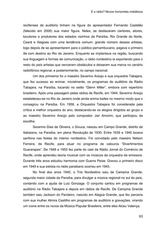 E o rádio? Novos horizontes midiáticos
63
recifenses de auditório tinham na figura do apresentador Fernando Castelão
(falecido em 2008) sua maior figura. Neles, se destacaram cantores, atores,
locutores e produtores dos estados vizinhos da Paraíba, Rio Grande do Norte,
Ceará e Alagoas com uma tendência comum: grande número desses artistas,
logo depois de se apresentarem para o público pernambucano, pegava o primeiro
Ita com destino ao Rio de Janeiro. Enquanto se implantava na região, buscando
sua linguagem e formas de comunicação, o rádio nordestino ia exportando para o
resto do país artistas que venceram obstáculos e deixaram sua marca no cenário
radiofônico regional, e posteriormente, no campo nacional.
Um dos primeiros foi o maestro Severino Araújo e sua orquestra Tabajara,
que fez sucesso ao animar, inicialmente, os programas de auditório da Rádio
Tabajara, na Paraíba, tocando no estilo “Glenn Miller”, embora com repertório
brasileiro. Após uma passagem pelas rádios de Recife, em 1944, Severino Araújo
estabeleceu-se no Rio de Janeiro onde ainda anima bailes no mesmo modo que o
consagrou na Paraíba. Em 1956, a Orquestra Tabajara foi considerada pela
crítica a melhor orquestra do ano, destacando-se os elogios dirigidos ao grupo e
ao maestro Severino Araújo pelo compositor Jair Amorim, que participou da
escolha.
Severino Dias de Oliveira, o Sivuca, nasceu em Campo Grande, distrito de
Itabaiana, na Paraíba, em plena Revolução de 1930. Entre 1939 e 1945 tocava
sanfona nas festas do interior nordestino. Foi convidado pelo maestro Nelson
Ferreira, de Recife, para atuar no programa de calouros “Divertimentos
Guararapes”. De 1948 a 1955 fez parte do cast da Rádio Jornal do Comércio de
Recife, onde aprendeu teoria musical com os músicos da orquestra da emissora.
Durante três anos estudou harmonia com Guerra Peixe. Gravou o primeiro disco
em 1949 e sua estreia no rádio paraibano ocorreu em 1945.
No final dos anos 1940, o Trio Nordestino saiu de Campina Grande,
segunda maior cidade da Paraíba, para divulgar a música regional no sul do país,
contando com a ajuda de Luiz Gonzaga. O conjunto cantou em programas de
auditório na Rádio Tabajara e depois em rádios de Recife. De Campina Grande
também saiu Jackson do Pandeiro, nascido em Alagoa Grande, que fez parceria
com sua mulher Almira Castilho em programas de auditório e gravações, virando
um ícone entre os novos da Música Popular Brasileira, entre eles Alceu Valença.
 