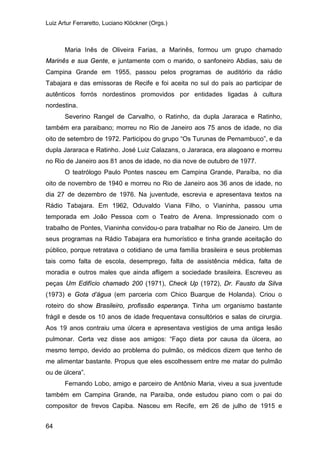 Luiz Artur Ferraretto, Luciano Klöckner (Orgs.)
64
Maria Inês de Oliveira Farias, a Marinês, formou um grupo chamado
Marinês e sua Gente, e juntamente com o marido, o sanfoneiro Abdias, saiu de
Campina Grande em 1955, passou pelos programas de auditório da rádio
Tabajara e das emissoras de Recife e foi aceita no sul do país ao participar de
autênticos forrós nordestinos promovidos por entidades ligadas à cultura
nordestina.
Severino Rangel de Carvalho, o Ratinho, da dupla Jararaca e Ratinho,
também era paraibano; morreu no Rio de Janeiro aos 75 anos de idade, no dia
oito de setembro de 1972. Participou do grupo “Os Turunas de Pernambuco”, e da
dupla Jararaca e Ratinho. José Luiz Calazans, o Jararaca, era alagoano e morreu
no Rio de Janeiro aos 81 anos de idade, no dia nove de outubro de 1977.
O teatrólogo Paulo Pontes nasceu em Campina Grande, Paraíba, no dia
oito de novembro de 1940 e morreu no Rio de Janeiro aos 36 anos de idade, no
dia 27 de dezembro de 1976. Na juventude, escrevia e apresentava textos na
Rádio Tabajara. Em 1962, Oduvaldo Viana Filho, o Vianinha, passou uma
temporada em João Pessoa com o Teatro de Arena. Impressionado com o
trabalho de Pontes, Vianinha convidou-o para trabalhar no Rio de Janeiro. Um de
seus programas na Rádio Tabajara era humorístico e tinha grande aceitação do
público, porque retratava o cotidiano de uma família brasileira e seus problemas
tais como falta de escola, desemprego, falta de assistência médica, falta de
moradia e outros males que ainda afligem a sociedade brasileira. Escreveu as
peças Um Edifício chamado 200 (1971), Check Up (1972), Dr. Fausto da Silva
(1973) e Gota d’água (em parceria com Chico Buarque de Holanda). Criou o
roteiro do show Brasileiro, profissão esperança. Tinha um organismo bastante
frágil e desde os 10 anos de idade frequentava consultórios e salas de cirurgia.
Aos 19 anos contraiu uma úlcera e apresentava vestígios de uma antiga lesão
pulmonar. Certa vez disse aos amigos: “Faço dieta por causa da úlcera, ao
mesmo tempo, devido ao problema do pulmão, os médicos dizem que tenho de
me alimentar bastante. Propus que eles escolhessem entre me matar do pulmão
ou de úlcera”.
Fernando Lobo, amigo e parceiro de Antônio Maria, viveu a sua juventude
também em Campina Grande, na Paraíba, onde estudou piano com o pai do
compositor de frevos Capiba. Nasceu em Recife, em 26 de julho de 1915 e
 