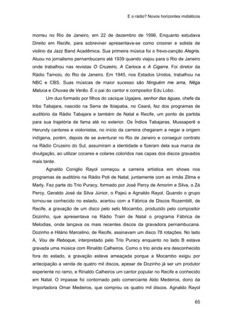 E o rádio? Novos horizontes midiáticos
65
morreu no Rio de Janeiro, em 22 de dezembro de 1996. Enquanto estudava
Direito em Recife, para sobreviver apresentava-se como crooner e solista de
violino da Jazz Band Acadêmica. Sua primeira música foi o frevo-canção Alegria.
Atuou no jornalismo pernambucano até 1939 quando viajou para o Rio de Janeiro
onde trabalhou nas revistas O Cruzeiro, A Carioca e A Cigarra. Foi diretor da
Rádio Tamoio, do Rio de Janeiro. Em 1945, nos Estados Unidos, trabalhou na
NBC e CBS. Suas músicas de maior sucesso são Ninguém me ama, Nêga
Maluca e Chuvas de Verão. É o pai do cantor e compositor Edu Lobo.
Um duo formado por filhos do cacique Ugajara, senhor das águas, chefe da
tribo Tabajara, nascido na Serra de Ibiapaba, no Ceará, fez dos programas de
auditório da Rádio Tabajara e também de Natal e Recife, um ponto de partida
para sua trajetória de fama até no exterior. Os Índios Tabajaras, Mussaperê e
Herundy cantores e violonistas, no início da carreira chegaram a negar a origem
indígena, porém, depois de se aventurar no Rio de Janeiro e conseguir contrato
na Rádio Cruzeiro do Sul, assumiram a identidade e fizeram dela sua marca de
divulgação, ao utilizar cocares e colares coloridos nas capas dos discos gravados
mais tarde.
Agnaldo Coniglio Rayol começou a carreira artística em shows nos
programas de auditório na Rádio Poti de Natal, juntamente com as irmãs Zilma e
Marly. Fez parte do Trio Puracy, formado por José Percy de Amorim e Silva, o Zé
Percy, Geraldo José da Silva Júnior, o Pajeú e Agnaldo Rayol. Quando o grupo
tornou-se conhecido no estado, acertou com a Fábrica de Discos Rozemblit, de
Recife, a gravação de um disco pelo selo Mocambo, produzido pelo compositor
Dozinho, que apresentava na Rádio Trairi de Natal o programa Fábrica de
Melodias, onde lançava os mais recentes discos da gravadora pernambucana.
Dozinho e Hilário Marcelino, de Recife, assinavam um disco 78 rotações. No lado
A, Vou de Reboque, interpretado pelo Trio Puracy enquanto no lado B estava
gravada uma música com Rinaldo Calheiros. Como o trio ainda era desconhecido
fora do estado, a gravação esteve ameaçada porque a Mocambo exigiu por
antecipação a venda de quatro mil discos, apesar de Dozinho já ser um produtor
experiente no ramo, e Rinaldo Calheiros um cantor popular no Recife e conhecido
em Natal. O impasse foi contornado pelo comerciante Aldo Medeiros, dono da
Importadora Omar Medeiros, que comprou os quatro mil discos. Agnaldo Rayol
 