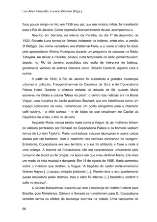 Luiz Artur Ferraretto, Luciano Klöckner (Orgs.)
66
ficou pouco tempo no trio; em 1956 seu pai, que era músico militar, foi transferido
para o Rio de Janeiro. Como dependia financeiramente do pai, acompanhou-o.
Nascido em Serraria, no interior da Paraíba, no dia 1º de dezembro de
1929, Roberto Luna tornou-se famoso intérprete de boleros, entre eles, a versão
O Relógio. Seu nome verdadeiro era Waldemar Faria, e o nome artístico foi dado
pelo apresentador Afrânio Rodrigues durante um programa de calouros na Rádio
Tabajara. Ao deixar a Paraíba, passou curta temporada no rádio pernambucano;
depois, no Rio de Janeiro consolidou seu estilo de intérprete de boleros,
geralmente versões de autores famosos como Roberto Cantoral, Agustin Lara e
outros.
A partir de 1940, o Rio de Janeiro foi submetido a grandes mudanças
urbanas e culturais. Frequentavam-se os Cassinos da Urca e do Copacabana
Palace Hotel. Durante a primeira metade da década de 50, quando Maria
escreveu no Globo a coluna "Mesa na pista", o centro das notícias era na Boate
Vogue, uma iniciativa do barão austríaco Stuckart, que era identificada como um
espaço sofisticado da noite, tornando-se um ponto obrigatório para o chamado
café society, - a elite carioca – e de todos os que circulavam na Capital da
República de então, o Rio de Janeiro.
Segundo Maria, nunca existiu nada como a Vogue: lá, as mulheres tinham
os cabelos penteados por Renauld do Copacabana Palace e os homens vestiam
ternos do London Taylor's. Maria contrastava: calçava alpargatas e usava calças
atadas por um barbante, com o colarinho das camisas carecendo de lavagem.
Entretanto, Copacabana era seu território e a ele foi atribuída a frase a noite é
uma criança. A boemia de Copacabana não era caracterizada unicamente pelo
consumo de álcool ou de drogas, na época em que viveu Antônio Maria. Era mais
um modo de vida musical e dançante. Em 16 de agosto de 1955, Maria comentou
sobre o incêndio que destruiu a Vogue: “A tragédia do cantor norte-americano
Warren Hayes [...] causou emoção profunda [...]. Warren teve o seu apartamento
quase respeitado pelas chamas. mas o calor foi intenso, [...] fazendo-o preferir o
salto no espaço”.
A Cidade Maravilhosa ressentiu-se com a mudança do Distrito Federal para
Brasília, pois Ministérios, Câmara e Senado se transferiram para lá; Copacabana
também sentiu os efeitos da mudança ocorrida na cidade. Uma campanha do
 