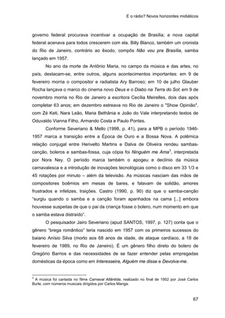 E o rádio? Novos horizontes midiáticos
67
governo federal procurava incentivar a ocupação de Brasília; a nova capital
federal acenava para todos crescerem com ela. Billy Blanco, também um cronista
do Rio de Janeiro, contrário ao êxodo, compôs Não vou pra Brasília, samba
lançado em 1957.
No ano da morte de Antônio Maria, no campo da música e das artes, no
país, destacam-se, entre outros, alguns acontecimentos importantes: em 9 de
fevereiro morria o compositor e radialista Ary Barroso; em 10 de julho Glauber
Rocha lançava o marco do cinema novo Deus e o Diabo na Terra do Sol; em 9 de
novembro morria no Rio de Janeiro a escritora Cecília Meirelles, dois dias após
completar 63 anos; em dezembro estreava no Rio de Janeiro o "Show Opinião",
com Zé Keti, Nara Leão, Maria Bethânia e João do Vale interpretando textos de
Oduvaldo Vianna Filho, Armando Costa e Paulo Pontes.
Conforme Severiano & Mello (1998, p. 41), para a MPB o período 1946-
1957 marca a transição entre a Época de Ouro e a Bossa Nova. A polêmica
relação conjugal entre Herivelto Martins e Dalva de Oliveira rendeu sambas-
canção, boleros e sambas-fossa, cuja cópia foi Ninguém me Ama3
O pesquisador Jairo Severiano (apud SANTOS, 1997, p. 127) conta que o
gênero “brega romântico” teria nascido em 1957 com os primeiros sucessos do
baiano Anísio Silva (morto aos 68 anos de idade, de ataque cardíaco, a 18 de
fevereiro de 1989, no Rio de Janeiro). É um gênero filho direto do bolero de
Gregório Barrios e das necessidades de se fazer entender pelas empregadas
domésticas da época como em Interesseira, Alguém me disse e Devolva-me.
, interpretada
por Nora Ney. O período marca também o apogeu e declínio da música
carnavalesca e a introdução de inovações tecnológicas como o disco em 33 1/3 e
45 rotações por minuto – além da televisão. As músicas nasciam das mãos de
compositores boêmios em mesas de bares, e falavam de solidão, amores
frustrados e infelizes, traições. Castro (1990, p. 90) diz que o samba-canção
“surgiu quando o samba e a canção foram apanhados na cama [...] embora
houvesse suspeitas de que o pai da criança fosse o bolero, num momento em que
o samba estava distraído”.
3
A música foi cantada no filme Carnaval Atlântida, realizado no final de 1952 por José Carlos
Burle, com números musicais dirigidos por Carlos Manga.
 