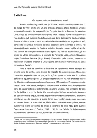 Luiz Artur Ferraretto, Luciano Klöckner (Orgs.)
68
A Vida Breve
(Os homens tristes geralmente fazem graça)
Antônio Maria Araújo de Morais (o “Tomba”, apelido familiar) nasceu em 17
de março de 1921, em Recife, um ano antes da chegada oficial do rádio e um ano
antes do Centenário da Independência. Os pais, Inocêncio Ferreira de Morais e
Diva Araújo de Morais tiveram mais quatro filhos. Nasceu numa casa grande da
Rua União; o avô materno, Rodolfo Araújo, era dono do Engenho Cachoeira Lisa.
Passou a infância entre o velho sobrado da família na cidade e o engenho do avô,
para onde costumava ir durante as férias escolares com os irmãos e primos. Foi
aluno do Colégio Marista de Recife e estudou, também, piano, inglês e francês,
fato comum às crianças da classe alta na época. No final da adolescência, já era
amigo de vários compositores, a exemplo de Fernando Lobo, Arlindo Gouveia e
Hugo Gonçalves Ferreira (Hugo Peixa). Enveredou pela boemia, passando a
frequentar o Cabaré Imperial, e um pequeno bar chamado Gambrinus, na zona
portuária do Recife4
Filho e neto de usineiros e estudante de agronomia, Maria estagiou na
própria usina da família, como técnico de irrigação de cana-de-açúcar. O pai, que
costumava especular com os preços do açúcar, prevendo uma alta do produto
comprou o açúcar que pode. Os preços dispararam: 50, 70, 100 cruzeiros o saco
de 60 quilos, e ele aguardando que chegasse a 120 cruzeiros. Em apenas um dia,
desceu para 15 cruzeiros, obrigando o especulador a vender tudo porque grande
parte do açúcar estava se deteriorando no calor e umidade nos armazéns do Cais
de Santa Rita, o porto de Recife. Foi uma situação histórica semelhante à quebra
da Bolsa de Nova Iorque, quando, segundo historiadores americanos, bilionários
acordaram no dia seguinte à queda tendo que vender maçãs nas ruas para
sobreviver. Numa de suas crônicas, Maria relata: “Amanhecemos pobres, nossos
automóveis foram ser carros de praça, o veraneio da praia ficou para quando
Deus desse bom tempo.” Santos (1996, p. 16) diz que “a falta de dinheiro que o
acompanharia pelo resto da vida, tornara-se um drama familiar.”
.
4
Neste bar, um marinheiro americano embriagado tocou dezenas de vezes ininterruptas o recém
gravado sucesso de Nelson Gonçalves Maria Betânia, do compositor Capiba. Os frequentadores
do bar, irritados, quebraram o disco e a “radiola”, e espancaram o marinheiro.
 