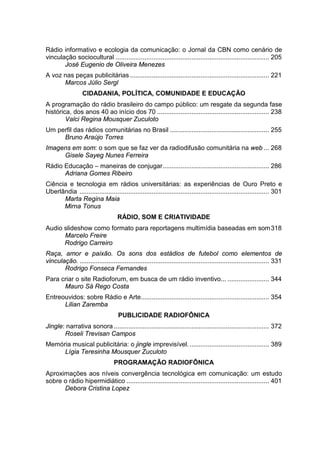 Rádio informativo e ecologia da comunicação: o Jornal da CBN como cenário de
vinculação sociocultural ..................................................................................... 205
José Eugenio de Oliveira Menezes
A voz nas peças publicitárias ............................................................................. 221
Marcos Júlio Sergl
CIDADANIA, POLÍTICA, COMUNIDADE E EDUCAÇÃO
A programação do rádio brasileiro do campo público: um resgate da segunda fase
histórica, dos anos 40 ao início dos 70 .............................................................. 238
Valci Regina Mousquer Zuculoto
Um perfil das rádios comunitárias no Brasil ....................................................... 255
Bruno Araújo Torres
Imagens em som: o som que se faz ver da radiodifusão comunitária na web ... 268
Gisele Sayeg Nunes Ferreira
Rádio Educação – maneiras de conjugar........................................................... 286
Adriana Gomes Ribeiro
Ciência e tecnologia em rádios universitárias: as experiências de Ouro Preto e
Uberlândia ......................................................................................................... 301
Marta Regina Maia
Mirna Tonus
RÁDIO, SOM E CRIATIVIDADE
Audio slideshow como formato para reportagens multimídia baseadas em som318
Marcelo Freire
Rodrigo Carreiro
Raça, amor e paixão. Os sons dos estádios de futebol como elementos de
vinculação. ......................................................................................................... 331
Rodrigo Fonseca Fernandes
Para criar o site Radioforum, em busca de um rádio inventivo... ....................... 344
Mauro Sá Rego Costa
Entreouvidos: sobre Rádio e Arte....................................................................... 354
Lilian Zaremba
PUBLICIDADE RADIOFÔNICA
Jingle: narrativa sonora ...................................................................................... 372
Roseli Trevisan Campos
Memória musical publicitária: o jingle imprevisível............................................. 389
Lígia Teresinha Mousquer Zuculoto
PROGRAMAÇÃO RADIOFÔNICA
Aproximações aos níveis convergência tecnológica em comunicação: um estudo
sobre o rádio hipermidiático ............................................................................... 401
Debora Cristina Lopez
 