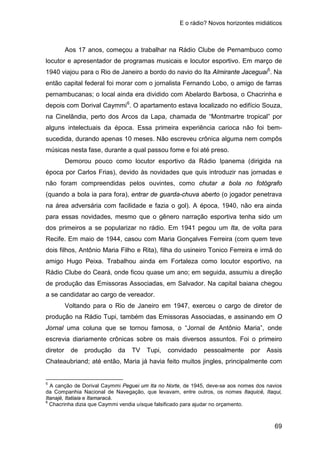 E o rádio? Novos horizontes midiáticos
69
Aos 17 anos, começou a trabalhar na Rádio Clube de Pernambuco como
locutor e apresentador de programas musicais e locutor esportivo. Em março de
1940 viajou para o Rio de Janeiro a bordo do navio do Ita Almirante Jaceguai5
. Na
então capital federal foi morar com o jornalista Fernando Lobo, o amigo de farras
pernambucanas; o local ainda era dividido com Abelardo Barbosa, o Chacrinha e
depois com Dorival Caymmi6
Demorou pouco como locutor esportivo da Rádio Ipanema (dirigida na
época por Carlos Frias), devido às novidades que quis introduzir nas jornadas e
não foram compreendidas pelos ouvintes, como chutar a bola no fotógrafo
(quando a bola ia para fora), entrar de guarda-chuva aberto (o jogador penetrava
na área adversária com facilidade e fazia o gol). A época, 1940, não era ainda
para essas novidades, mesmo que o gênero narração esportiva tenha sido um
dos primeiros a se popularizar no rádio. Em 1941 pegou um Ita, de volta para
Recife. Em maio de 1944, casou com Maria Gonçalves Ferreira (com quem teve
dois filhos, Antônio Maria Filho e Rita), filha do usineiro Tonico Ferreira e irmã do
amigo Hugo Peixa. Trabalhou ainda em Fortaleza como locutor esportivo, na
Rádio Clube do Ceará, onde ficou quase um ano; em seguida, assumiu a direção
de produção das Emissoras Associadas, em Salvador. Na capital baiana chegou
a se candidatar ao cargo de vereador.
. O apartamento estava localizado no edifício Souza,
na Cinelândia, perto dos Arcos da Lapa, chamada de “Montmartre tropical” por
alguns intelectuais da época. Essa primeira experiência carioca não foi bem-
sucedida, durando apenas 10 meses. Não escreveu crônica alguma nem compôs
músicas nesta fase, durante a qual passou fome e foi até preso.
Voltando para o Rio de Janeiro em 1947, exerceu o cargo de diretor de
produção na Rádio Tupi, também das Emissoras Associadas, e assinando em O
Jornal uma coluna que se tornou famosa, o “Jornal de Antônio Maria”, onde
escrevia diariamente crônicas sobre os mais diversos assuntos. Foi o primeiro
diretor de produção da TV Tupi, convidado pessoalmente por Assis
Chateaubriand; até então, Maria já havia feito muitos jingles, principalmente com
5
A canção de Dorival Caymmi Peguei um Ita no Norte, de 1945, deve-se aos nomes dos navios
da Companhia Nacional de Navegação, que levavam, entre outros, os nomes Itaquicé, Itaqui,
Itanajé, Itatiaia e Itamaracá.
6
Chacrinha dizia que Caymmi vendia uísque falsificado para ajudar no orçamento.
 