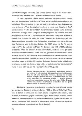 Luiz Artur Ferraretto, Luciano Klöckner (Orgs.)
70
Geraldo Mendonça e o maestro Aldo Taranto. Santos (1996, p. 26) chamou de “...
a volta por cima da carne-seca”, este seu retorno ao Rio de Janeiro.
Em 1952, o governo Getúlio Vargas, em troca de apoio político, investiu
recursos financeiros na rádio Mayrink Veiga. Maria transferiu-se para lá com um
contrato de 50 mil cruzeiros, o mais alto salário do rádio no país. Levou para a
nova emissora o "Rua da Alegria", invertendo o nome para "Alegria da Rua".
Escreveu ainda "Teatro de Comédia", "Levertimentos", "Cássio Muniz o cronista
do mundo", e “Regra Três". Chegou a ter três programas por semana, num ritmo
de produção de mais de 13 laudas cada um. Além disso, compunha, escrevia as
colunas dos jornais e os shows da boate Casablanca e produzia jingles para
diversos produtos, entre eles o de Aurissedina, remédio para dor de ouvido, que
ficou famoso na voz de Dircinha Batista. Em 1957, atuou na TV Rio com o
programa "Rio Eu gosto de você" com Ary Barroso, e de 1958 a 1961 produziu e
apresentou "Preto no Branco". Como entrevistador, destacou-se no programa
"Encontro com Antonio Maria", onde, certo dia, galanteou a cantora Maysa no ar.
No início dos anos 1960 sentia-se muito cansado com a intensa atividade; corria
freneticamente atrás de trabalho para ter o dinheiro necessário no fim do mês que
permitisse pagar as dívidas. Os médicos desistiram de recomendar cuidado com
o coração, ao que ele, bem no seu estilo, se autodenominou “cardisplicente”.
Numa de suas crônicas, ele diz, segundo Santos (1996, p.122):
Minhas dívidas começam a inquietar-me. Hoje deveria ter pago,
no mínimo, 50 mil cruzeiros. Não paguei nenhum tostão sequer.
Isso me dá uma depressão tremenda. Quando irei consertar
minhas finanças? Acho que nunca. Se morresse hoje não tinha
como pagar nem um enterro de terceira. [...] Acordei faminto e
comi uma quantidade enorme de carne com feijão. Engordo.
Tenho uma íntima e incontrolável necessidade de ser gordo.
Preciso perder no mínimo 30 quilos.
Não tocava instrumento e cantarolava a música, fazendo a letra à medida
que compunha. De acordo ainda com Santos (1996, p. 28), na Rádio Tupi, “Maria
batia o corner e corria para cabecear. Dirigia o departamento artístico, fazia
musicais, humorísticos, jingles e transmitia jogos”. Neste campo, inventou com Ari
Barroso a transmissão em dupla: cada um irradiava as jogadas de um time. Era
preciso criatividade para enfrentar a audiência da Rádio Nacional (a Tupi era a
segunda colocada em audiência, no Rio de Janeiro).
 