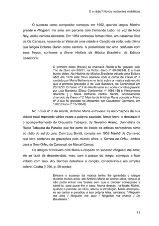 E o rádio? Novos horizontes midiáticos
71
O sucesso como compositor começou em 1952, quando lançou Menino
grande e Ninguém me ama, em parceria com Fernando Lobo, na voz de Nora
Ney, então cantora estreante. Em 1954 conheceu Ismael Neto, um paraense líder
de Os Cariocas, nascendo aí Valsa de uma cidade e Canção da volta, esta última
que lançou Dolores Duran como cantora. A posteridade fez uma confusão com
seus frevos, conforme a Breve História da Música Brasileira, da Editora
Collector’s:
O primeiro deles [frevos] se chamava Recife e foi gravado pelo
Trio de Ouro em 9/8/51, na Victor, disco nº 80.0829-B. É o mais
bonito deles. Na História da Música Brasileira editada pela Editora
Abril em 1970 este frevo aparece com o nome de Frevo nº 2
cantado por Maria Bethania e no texto sobre a música está escrito
que a primeira gravação é de Luiz Bandeira, na Continental em
26/12/53. O Frevo nº 2 do Recife (este é o nome correto) gravado
por Luiz Bandeira (Disco Continental nº 16881-B) é inteiramente
diferente [...] Maria Bethania cantou Recife, erroneamente
chamado de Frevo nº 2. Mais tarde Antônio Maria compôs o Frevo
nº 3 que foi gravado na Mocambo por Claudionor Germano, em
1967 (Disco nº 15-188-B).
No Frevo nº 2 de Recife, Antônio Maria extravasa as recordações de sua
cidade natal repetindo várias vezes a palavra saudade. Neste frevo, o destaque é
o acompanhamento da Orquestra Tabajara, de Severino Araújo, clarinetista da
Rádio Tabajara da Paraíba que fez parte do êxodo de artistas nordestinos rumo
ao rádio do sul do país. Com Luiz Bonfá, compôs em 1959 Manhã de Carnaval,
que teve centenas de gravações pelo mundo afora, e Samba de Orfeu, ambos
para o filme Orfeu do Carnaval, de Marcel Camus.
Os amigos brincavam com Maria a respeito do sucesso Ninguém me Ama;
ele se fazia de desentendido, mas, com o passar do tempo, começou a ficar
irritado com isso. Ary Barroso detestava a canção, considerava-a um simples
bolero. Castro (1990, p. 90 conta):
Embora o sucesso da música tenha lhe garantido o uísque
durante muitos anos, até Antônio Maria se encheu dela, porque já
não podia entrar nas boates sem que o crooner começasse a
cantá-la, para puxar-lhe o saco. Numa dessas, na boate Michel,
quando o pianista, ao vê-lo, atacou a introdução, Maria antecipou-
se ao cantor e parodiou a sua própria letra, cantando: “Ninguém
me ama / Ninguém me quer / Ninguém ma chama / De
Baudelaire.”
 