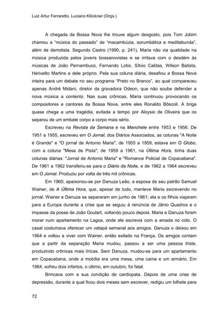 Luiz Artur Ferraretto, Luciano Klöckner (Orgs.)
72
A chegada da Bossa Nova lhe trouxe algum desgosto, pois Tom Jobim
chamou a “música do passado” de “macambúzia, sorumbática e meditabunda”,
além de derrotista. Segundo Castro (1990, p. 241), Maria não via qualidade na
música produzida pelos jovens bossanovistas e se irritava com o desdém às
músicas de João Pernambuco, Fernando Lobo, Sílvio Caldas, Wilson Batista,
Herivelto Martins e dele próprio. Pela sua coluna diária, desafiou a Bossa Nova
inteira para um debate no seu programa “Preto no Branco”, ao qual compareceu
apenas André Midani, diretor da gravadora Odeon, que não soube defender a
nova música a contento. Nas suas crônicas, Maria continuou provocando os
compositores e cantores da Bossa Nova, entre eles Ronaldo Bôscoli. A briga
quase chega a uma tragédia, evitada a tempo por Aloysio de Oliveira que os
separou de um embate corpo a corpo mais sério.
Escreveu na Revista da Semana e na Manchete entre 1953 e 1956. De
1951 a 1955, escreveu em O Jornal, dos Diários Associados, as colunas "A Noite
é Grande" e "O jornal de Antonio Maria"; de 1955 a 1959, estava em O Globo,
com a coluna "Mesa de Pista"; de 1959 a 1961, na Última Hora, tinha duas
colunas diárias: "Jornal de Antonio Maria" e "Romance Policial de Copacabana".
De 1961 a 1962 transferiu-se para o Diário da Noite, e de 1962 a 1964 escreveu
em O Jornal. Produziu por volta de três mil crônicas.
Em 1960, apaixonou-se por Danuza Leão, a esposa de seu patrão Samuel
Wainer, de A Última Hora, que, apesar de tudo, manteve Maria escrevendo no
jornal. Wainer e Danuza se separaram em junho de 1961; ela e os filhos viajaram
para a Europa durante a crise que se seguiu à renúncia de Jânio Quadros e o
impasse da posse de João Goulart, voltando pouco depois. Maria e Danuza foram
morar num apartamento na Lagoa, onde ele escrevia com a amada no colo. O
casal costumava oferecer um vatapá semanal aos amigos. Danuza o deixou em
1964 e voltou a viver com Wainer, então exilado na França. Os amigos contam
que a partir da separação Maria mudou, passou a ser uma pessoa triste,
produzindo crônicas mais líricas. Sem Danuza, mudou-se para um apartamento
em Copacabana, onde a mobília era uma mesa, uma cama e um armário. Em
1964, sofreu dois infartos, o último, em outubro, foi fatal.
Brincava com a sua condição de cardiopata. Depois de uma crise de
depressão, durante a qual ficou dois meses sem escrever, redigiu um bilhete para
 