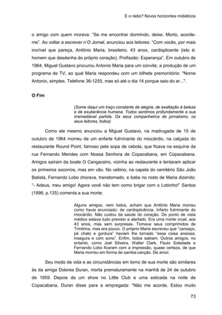 E o rádio? Novos horizontes midiáticos
73
o amigo com quem morava: “Se me encontrar dormindo, deixe. Morto, acorde-
me”. Ao voltar a escrever n’O Jornal, anunciou aos leitores: “Com vocês, por mais
incrível que pareça, Antônio Maria, brasileiro, 43 anos, cardisplicente (isto é:
homem que desdenha do próprio coração). Profissão: Esperança”. Em outubro de
1964, Miguel Gustavo procurou Antonio Maria para um convite, a produção de um
programa de TV, ao qual Maria respondeu com um bilhete premonitório: "Nome
Antonio, simples. Telefone 36-1255, mas só até o dia 14 porque saio do ar...".
O Fim
(Some daqui um traço constante de alegria, de exaltação à beleza
e de exuberância humana. Todos sentimos profundamente a sua
irremediável partida. Os seus companheiros de jornalismo, os
seus leitores, todos)
Como ele mesmo anunciou a Miguel Gustavo, na madrugada de 15 de
outubro de 1964 morreu de um enfarte fulminante do miocárdio, na calçada do
restaurante Round Point, famoso pela sopa de cebola, que ficava na esquina da
rua Fernando Mendes com Nossa Senhora de Copacabana, em Copacabana.
Amigos saíram da boate O Cangaceiro, vizinha ao restaurante e tentaram aplicar
os primeiros socorros, mas em vão. No velório, na capela do cemitério São João
Batista, Fernando Lobo chorava, transtornado, e batia no rosto de Maria dizendo:
“- Adeus, meu amigo! Agora você não tem como brigar com o Lobinho!” Santos
(1996, p.135) comenta a sua morte:
Alguns amigos, nem todos, acham que Antônio Maria morreu
como havia anunciado: de cardisplicência. Infarto fulminante do
miocárdio. Não cuidou da saúde do coração. Do ponto de vista
médico estava tudo previsto e alertado. Era uma morte cruel, aos
43 anos, mas sem surpresas. Tomava seus comprimidos de
Trinitrina, mas era pouco. O próprio Maria escreveu que “cansaço,
pé chato e gordura” haviam lhe tornado “essa coisa ansiosa,
insegura e com sono”. Enfim, todos sabiam. Outros amigos, no
entanto, como Joel Silveira, Walter Clark, Paulo Soledade e
Fernando Lobo ficaram com a impressão, quase certeza, de que
Maria morreu em forma de samba-canção. De amor.
Seu modo de vida e as circunstâncias em torno de sua morte são similares
às da amiga Dolores Duran, morta prematuramente na manhã de 24 de outubro
de 1959. Depois da um show no Little Club e uma esticada na noite de
Copacabana, Duran disse para a empregada: "Não me acorde. Estou muito
 