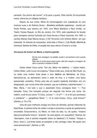 Luiz Artur Ferraretto, Luciano Klöckner (Orgs.)
74
cansada. Vou dormir até morrer", e foi para o quarto. Pela manhã, foi encontrada
morta, vítima de um colapso cardíaco.
Depois de sua morte, Maria foi homenageado num espetáculo só com
músicas suas e de Dolores Duran - Brasileiro profissão esperança - escrito por
Paulo Pontes, que estreou em 1970, com Maria Bethânia e Raul Cortês, no
Teatro Teresa Raquel, no Rio de Janeiro. Em 1974, este espetáculo foi levado
para cervejaria carioca Canecão por Ciara Nunes e Paulo Gracindo. Em 1997, a
cantora Marisa Gata Mansa lançou o CD “Encontro com Antônio Maria”, em que
interpreta 14 músicas do compositor, entre elas o Frevo n. 2 do Recife, Manhã de
Carnaval, Samba de Orfeu, A canção dos seus olhos e O amor e a rosa.
Um pouco do humor em Maria, o menino grande
Só há uma vantagem na solidão: poder ir ao banheiro com a porta
aberta.
Mas isso é muito pouco para quem não tem sequer a coragem de
abrir a camisa e mostrar a ferida
Carlos Heitor Cony conta: "Um dia, Maria me telefona: — Carlos Heitor,
Carlos Heitor, você nunca me enganou." Disse então que, vindo de São Paulo, viu
no avião uma mulher linda lendo o livro Matéria de Memórias, de Cony.
Aproximou-se, se apresentou como o autor do livro, e a mulher, uma típica
apaixonada, acreditou. Pintou para ela um quadro bastante dramático: era um
desgraçado, que nunca tinha tido sucesso, que as mulheres o abandonavam." —
Mas, Maria..." era tudo o que o espantado Cony conseguia dizer. "— Fica
tranqüilo, Cony, fica tranqüilo porque em seguida nós fomos pra cama. Ou
melhor, você foi pra cama." E Cony, curioso: "— E ai?" "— E aí foi que aconteceu
o problema" — gargalhava Maria. "— E ai você broxou, Cony, você broxou!"
(Santos, p. 73 e 74)
Uma de suas melhores amigas era Araci de Almeida, grande intérprete de
Noel Rosa. A cantora tinha ido visitar o amigo e encontrou a porta do apartamento
encostada. Empurrando-a, viu Maria, no meio da sala, nu, de quatro, “traseiro
descomunalmente branco”, tentando “se auto-aplicar um supositório” (Santos diz
“desculpem, mas é preciso biografar todos os detalhes”). E finaliza: “Graças a
Deus, Araci [...] já tentei todas as posições e não consegui nada. Me ajuda com
essa porcaria aqui”. (Santos, p. 69)
 