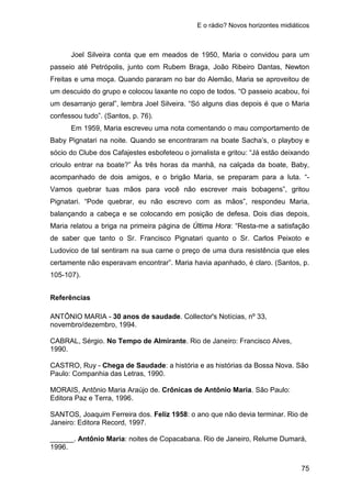 E o rádio? Novos horizontes midiáticos
75
Joel Silveira conta que em meados de 1950, Maria o convidou para um
passeio até Petrópolis, junto com Rubem Braga, João Ribeiro Dantas, Newton
Freitas e uma moça. Quando pararam no bar do Alemão, Maria se aproveitou de
um descuido do grupo e colocou laxante no copo de todos. “O passeio acabou, foi
um desarranjo geral”, lembra Joel Silveira. “Só alguns dias depois é que o Maria
confessou tudo”. (Santos, p. 76).
Em 1959, Maria escreveu uma nota comentando o mau comportamento de
Baby Pignatari na noite. Quando se encontraram na boate Sacha’s, o playboy e
sócio do Clube dos Cafajestes esbofeteou o jornalista e gritou: “Já estão deixando
crioulo entrar na boate?” Às três horas da manhã, na calçada da boate, Baby,
acompanhado de dois amigos, e o brigão Maria, se preparam para a luta. “-
Vamos quebrar tuas mãos para você não escrever mais bobagens”, gritou
Pignatari. “Pode quebrar, eu não escrevo com as mãos”, respondeu Maria,
balançando a cabeça e se colocando em posição de defesa. Dois dias depois,
Maria relatou a briga na primeira página de Última Hora: “Resta-me a satisfação
de saber que tanto o Sr. Francisco Pignatari quanto o Sr. Carlos Peixoto e
Ludovico de tal sentiram na sua carne o preço de uma dura resistência que eles
certamente não esperavam encontrar”. Maria havia apanhado, é claro. (Santos, p.
105-107).
Referências
ANTÔNIO MARIA - 30 anos de saudade. Collector's Notícias, nº 33,
novembro/dezembro, 1994.
CABRAL, Sérgio. No Tempo de Almirante. Rio de Janeiro: Francisco Alves,
1990.
CASTRO, Ruy - Chega de Saudade: a história e as histórias da Bossa Nova. São
Paulo: Companhia das Letras, 1990.
MORAIS, Antônio Maria Araújo de. Crônicas de Antônio Maria. São Paulo:
Editora Paz e Terra, 1996.
SANTOS, Joaquim Ferreira dos. Feliz 1958: o ano que não devia terminar. Rio de
Janeiro: Editora Record, 1997.
______. Antônio Maria: noites de Copacabana. Rio de Janeiro, Relume Dumará,
1996.
 