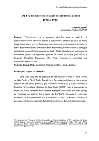 E o rádio? Novos horizontes midiáticos
77
EAJ-1 Radio Barcelona nos anos de turbulência política
(1923 a 1935)
Antonio Adami1
Resumo: Entendemos que a pesquisa científica visa a produção de
conhecimento novo, relevante teórica e socialmente. Entende-se aqui, de forma
breve ‘novo’ como um conhecimento que preenche uma lacuna importante no
saber disponível na área em que se está trabalhando, no nosso caso a produção
radiofônica e experiência espanhola da EAJ-1 Radio Barcelona em momentos de
turbulência política na Espanha: governo de Primo de Rivera (1923-1930) e
Segunda República Espanhola (1931-1935), portanto,em momentos que
antecedem a Guerra Civil.
Universidade Paulista (UNIP)/SP
Palavras-Chave: Radio Barcelona. História do rádio. Rádio e política.
Introdução: origem da pesquisa
Este texto faz parte da pesquisa de pós-doutorado “PRB-9 Rádio Record
de São Paulo e EAJ-1 Radio Barcelona – Produção radiofônica e discurso em
tempos de turbulência política”, que realizamos entre 2007 e 2009, vinculada à
Pontifícia Universidade Católica de São Paulo-PUCSP, sob a supervisão da
Profa. Dra. Lúcia Santaella. Pela vertente do projeto, realizamos em 2009, estágio
de pesquisa no exterior (com apoio da FAPESP) vinculado à Universitat
Autònoma de Barcelona-UAB, sob a supervisão do Prof. Dr. Armand Balsebre. A
pesquisa se insere nos campos da história dos meios e da produção radiofônica.
1
Pesquisador do Programa de Pós-Graduação em Comunicação da UNIP e participa do Grupo
“Mídia, Cultura e Memória”, cadastrado junto ao CNPq. É capacitador em Rádio e TV para a África
Portuguesa, Brasil e Timor Leste na DEUTSCHE-WELLE AKADEMIE - Bonn-Alemanha. E-mail:
antonioadami@uol.com.br
 