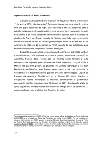 Luiz Artur Ferraretto, Luciano Klöckner (Orgs.)
78
A precursora EAJ-1 Radio Barcelona
A Guerra Civil Espanhola teve início em 17 de julho de 1936 e terminou em
1º de abril de 1939, “dia da mentira”. Entretanto, houve toda uma situação política
com um papel essencial do rádio, que antecede e cria as condições para a
eclosão desta guerra. O recorte histórico onde se encontra o nascimento do rádio
na Espanha e da Radio Barcelona particularmente, coincide com a ascensão da
ditadura de Primo de Rivera, período da história espanhola, que compreende
desde o Golpe de Estado do capitão-general Miguel Primo de Rivera, em 13 de
setembro de 1923, até 28 de janeiro de 1930, quando da sua substituição pela
chamada Dictablanda , do general Dámaso Berenguer.
Enquanto a cena política se construía na Espanha, por outro lado também
a radiofusão em 1923 ensaiava os primeiros passos, juntamente com os EUA,
Alemanha, França, Itália, Russia, etc. Na América Latina também o rádio
começava sua trajetória, principalmente no Brasil, Argentina, Uruguai, Chile e
México. Na Espanha porém, os governos de Dámaso Berenguer e de Juan
Bautista Aznar-Cabañas, não fizeram outra coisa a não ser aumentar a
decadência e o descontentamento popular em suas administrações. Depois do
fracasso da denomina Dictablanda2
Alfonso XIII, o rei tentou devolver o
desgastado regime monárquico à instância constitucional e parlamentar
convocando eleições municipais para 12 de abril de 1931. Constatando a falta de
apoio popular nas cidades, Afonso XIII exila-se na França em 14 de abril de 1931,
ocasionando com isso a retirada dos Bourbons do poder.
2
A dictablanda é um período (1930-1931), que compreende o final da ditadura de Primo de Rivera
(1923-1930) e a chegada da Segunda República ao poder (1931-1935). Foi na verdade um
governo de transição em 1930, quando o general Dámaso Berenguer substituiu o general Primo
de Rivera. Berenguer governou por decretos e tratou de pacificar os ânimos na Espanha após a
queda da Bolsa de 1929 e as revoltas sociais. A denominada «dictablanda» executou em um ano
mais sentenças de morte por motivos políticos do que a ditadura a que sucedera.
 