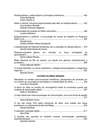 Radiojornalismo, webjornalismo e formação profissional................................... 420
Carla Rodrigues
Creso Soares Jr
Rádio e internet: recursos proporcionados pela web, ao radiojornalismo .......... 432
Ana Carolina Almeida
Antônio Francisco Magnoni
A retoricidade de contexto do Rádio Informativo................................................ 446
Luciano Klöckner
Radiojornalismo e polifonia: a enunciação do mundo do trabalho no Programa
Rádio Livre ......................................................................................................... 464
Nonato Lima
Andrea Pinheiro Paiva Cavalcante
A apresentação de histórias fantásticas com a utilização do radiojornalismo.... 479
Sandra Sueli Garcia de Sousa
Radiodocumentário: gênero em extinção ou lócus privilegiado de
aprendizado?...................................................................................................... 494
Sônia Caldas Pessoa
Rádio Nacional do Rio de Janeiro: um estudo dos gêneros entretenimento e
jornalístico .......................................................................................................... 506
Carina Macedo Martini
O revival identitário no humor radiofônico: múltiplas temporalidades e imaginários
regionais............................................................................................................. 522
Ricardo Pavan
FUTURO DA MÍDIA SONORA
Alterações no modelo comunicacional radiofônico: perspectivas de conteúdo em
um cenário de convergência tecnológica e multiplicidade da oferta................... 539
Luiz Artur Ferraretto
O futuro do rádio no cenário da convergência frente às incertezas quanto aos
modelos de transmissão digital .......................................................................... 557
Nelia R. Del Bianco
O rádio diante das novas tecnologias de comunicação: uma nova forma de gestão
........................................................................................................................... 577
Alvaro Bufarah Junior
O uso das novas TICs pelas emissoras de rádio: uma análise dos casos
paulistanos e o referencial de Bernard Miège .................................................... 593
Daniel Gambaro
A webradio e geração digital .............................................................................. 611
Nair Prata
A questão dos suportes na indústria musical: concentração, substituição,
desmaterialização .............................................................................................. 632
Eduardo Vicente
 