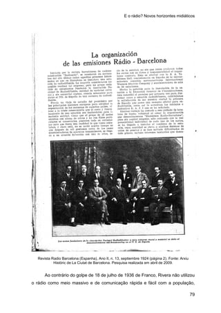 E o rádio? Novos horizontes midiáticos
79
Revista Radio Barcelona (Espanha), Ano II, n. 13, septiembre 1924 (página 2). Fonte: Arxiu
Històric de La Ciutat de Barcelona. Pesquisa realizada em abril de 2009.
Ao contrário do golpe de 18 de julho de 1936 de Franco, Rivera não utilizou
o rádio como meio massivo e de comunicação rápida e fácil com a população,
 