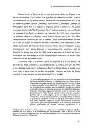 E o rádio? Novos horizontes midiáticos
81
Dessa forma, a Espanha foi um dos primeiros países da Europa a se
alinhar diretamente com o poder dos gigantes das telecomunicações, o grupo
norte-americano RCA (General Electric, juntamente com Westinghouse e AT & T);
os britânicos (British Marconi Company); os franceses (Compagnie Générale de
Télégraphie Sans Fil) e a poderosa empresa alemã (Telefunken). As quatro
empresas da chamada “Conferência de Paris”3
A primeira rádio a realmente operar na Espanha é a Radio Ibérica, em
setembro de 1923, entretanto, a Radio Barcelona é a primeira, em julho de 1924,
a ter a licença oficial, com o indicativo de EAJ-1. A Radio Ibérica já existia como
uma rádio privada mas de caráter para-oficial, inclusive servindo às forças
militares. Sobre o assunto escreve Balsebre (2001, p. 43-44):
estariam presentes na constituição
da empresa Unión Radio em Madrid, em novembro de 1924, como proprietários
da emissora dirigida por Ricardo Urgoiti, inaugurada em Junho de 1925. Iriam
também ampliar o domínio por toda a América Latina, inclusive no Brasil. Para se
ter a ideia do poder, por exemplo da alemã Telefunken, esta empresa foi quem,
aliada ao Ministro da Propaganda do Terceiro Reich, Joseph Goebbels, ajudou
enormemente com rádios potentes e tecnologicamente superiores aos da
Espanha da época dos anos de 1930, para a ascensão de Franco ao poder,
juntamente com os soldados e aviões dos regimes nazi-fascistas de Adolph Hitler
e Benito Amilcare Andrea Mussolini.
“la emisora Radio Ibérica inicia sus emisiones en sus instalaciones
del Paseo del Rey en Madrid, con el visto bueno y tolerancia de la
nueva Administración surgida del golpe militar de Primo de Rivera,
a pesar de que la “Lei de Radio” de 27 de febrero de 1923, a falta
de un reglamento regulador que nunca llegó a aprobarse, hubiera
declarado ilegales a todas las emisoras de radioaficionados que
hubieran funcionado experimentalmente asta el momento. Los
proprietarios de Radio Ibérica supieron hacer valer las simpatías
políticas con el nuevo régimen y los acuerdos comerciales que
desde 1917 tenía la Compañía Ibérica con el Ejército y la Marina,
a quienes la Compañía vendía sus equipos transmisores, facilitó
que Radio Ibérica se amparase en una denominación de emisora
“para-oficial” para considerarse exenta de autorización. El resto de
grupos promotores de nuevas emisoras aguardaron a la
3
A“Conferência de Paris” se refere a reuniões realizadas no Hotel Ritz de Paris em agosto e
setembro de 1921, entre a RCA representada pelo seu presidente Owen D. Young; da British
Marconi Company, representada pelo seu presidente Godfrey Isaacs; a Compagnie Génerale de
Télégraphie Sans Fil e a Telefunken.
 