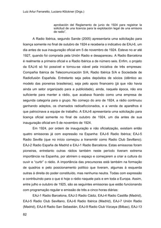 Luiz Artur Ferraretto, Luciano Klöckner (Orgs.)
82
aprobación del Reglamento de junio de 1924 para registrar la
solicitud de una licencia para la explotación legal de una emisora
de radio”.
A Radio Ibérica, segundo Sande (2005) apresentaria uma solicitação para
licença somente no final de outubro de 1924 e receberia o indicativo de EAJ-6, um
dia antes de sua inauguração oficial em 5 de novembro de 1924. Esteve no ar até
1927, quando foi comprada pela Unión Radio e desapareceu. A Radio Barcelona
é realmente a primeira oficial e a Radio Ibérica a de número seis. Enfim, o projeto
da EAJ-6 só foi possível e tornou-se viável pela iniciativa de três empresas:
Compañia Ibérica de Telecomunicación S/A; Radio Ibérica S/A e Sociedade de
Radiofusión Española. Entretanto seja pelos depósitos de sócios (idêntico ao
modelo das pioneiras brasileiras), seja pelo apoio financeiro (já que não havia
ainda um setor organizado para a publicidade), ainda, naquela época, não era
suficiente para manter a rádio, que acabava ficando como uma empresa de
segunda categoria para o grupo. No começo do ano de 1924, a rádio continuou
ganhando adeptos, os chamados radioaficcionados, e a venda de aparelhos é
que patrocinava a equipe de trabalho. A EAJ-6 apresentaria uma solicitação para
licença oficial somente no final de outubro de 1924, um dia antes de sua
inauguração oficial em 5 de novembro de 1924.
Em 1924, por ordem de inauguração e não oficialização, existiam então
quatro emissoras já com expressão na Espanha: EAJ-6 Radio Ibérica; EAJ-5
Radio Sevilla (que no início começou a transmitir como Radio Club Sevillano);
EAJ-2 Radio España de Madrid e EAJ-1 Radio Barcelona. Estas emissoras foram
pioneiras, entretanto outras rádios também neste período tiveram extrema
importância na Espanha, por abrirem o espaço e começarem a criar a cultura do
ouvir e “curtir” o rádio. A importância das precursoras está também na formação
de quadros e pelo posicionamento político que tiveram, algumas à esquerda
outras à direita do poder constituído, mas nenhuma neutra. Todas com expressão
e contribuindo para o que é hoje o rádio naquele país e em toda a Europa. Assim,
entre julho e outubro de 1925, são as seguintes emissoras que estão funcionando
com programação regular e emissão de três a cinco horas diárias:
EAJ-1 Radio Barcelona, EAJ-3 Radio Cádiz, EAJ-4 Radio Castilla (Madrid),
EAJ-5 Radio Club Sevillano, EAJ-6 Radio Ibérica (Madrid), EAJ-7 Unión Radio
(Madrid), EAJ-8 Radio San Sebastián, EAJ-9 Radio Club Vizcaya (Bilbao), EAJ-13
 