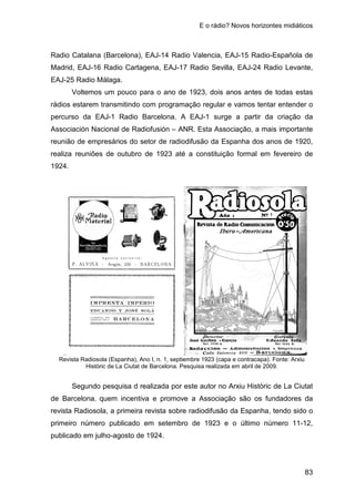 E o rádio? Novos horizontes midiáticos
83
Radio Catalana (Barcelona), EAJ-14 Radio Valencia, EAJ-15 Radio-Española de
Madrid, EAJ-16 Radio Cartagena, EAJ-17 Radio Sevilla, EAJ-24 Radio Levante,
EAJ-25 Radio Málaga.
Voltemos um pouco para o ano de 1923, dois anos antes de todas estas
rádios estarem transmitindo com programação regular e vamos tentar entender o
percurso da EAJ-1 Radio Barcelona. A EAJ-1 surge a partir da criação da
Associación Nacional de Radiofusión – ANR. Esta Associação, a mais importante
reunião de empresários do setor de radiodifusão da Espanha dos anos de 1920,
realiza reuniões de outubro de 1923 até a constituição formal em fevereiro de
1924.
Revista Radiosola (Espanha), Ano I, n. 1, septiembre 1923 (capa e contracapa). Fonte: Arxiu
Històric de La Ciutat de Barcelona. Pesquisa realizada em abril de 2009.
Segundo pesquisa d realizada por este autor no Arxiu Històric de La Ciutat
de Barcelona, quem incentiva e promove a Associação são os fundadores da
revista Radiosola, a primeira revista sobre radiodifusão da Espanha, tendo sido o
primeiro número publicado em setembro de 1923 e o último número 11-12,
publicado em julho-agosto de 1924.
 