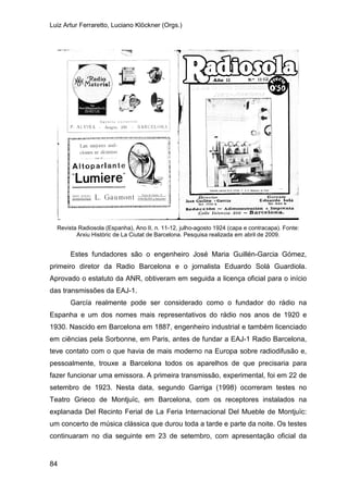 Luiz Artur Ferraretto, Luciano Klöckner (Orgs.)
84
Revista Radiosola (Espanha), Ano II, n. 11-12, julho-agosto 1924 (capa e contracapa). Fonte:
Arxiu Històric de La Ciutat de Barcelona. Pesquisa realizada em abril de 2009.
Estes fundadores são o engenheiro José Maria Guillén-Garcia Gómez,
primeiro diretor da Radio Barcelona e o jornalista Eduardo Solá Guardiola.
Aprovado o estatuto da ANR, obtiveram em seguida a licença oficial para o início
das transmissões da EAJ-1.
García realmente pode ser considerado como o fundador do rádio na
Espanha e um dos nomes mais representativos do rádio nos anos de 1920 e
1930. Nascido em Barcelona em 1887, engenheiro industrial e também licenciado
em ciências pela Sorbonne, em Paris, antes de fundar a EAJ-1 Radio Barcelona,
teve contato com o que havia de mais moderno na Europa sobre radiodifusão e,
pessoalmente, trouxe a Barcelona todos os aparelhos de que precisaria para
fazer funcionar uma emissora. A primeira transmissão, experimental, foi em 22 de
setembro de 1923. Nesta data, segundo Garriga (1998) ocorreram testes no
Teatro Grieco de Montjuïc, em Barcelona, com os receptores instalados na
explanada Del Recinto Ferial de La Feria Internacional Del Mueble de Montjuïc:
um concerto de música clássica que durou toda a tarde e parte da noite. Os testes
continuaram no dia seguinte em 23 de setembro, com apresentação oficial da
 