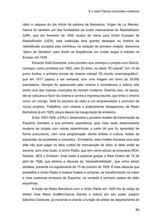 E o rádio? Novos horizontes midiáticos
85
rádio e véspera do dia oficial da patrona de Barcelona, Virgen de La Merced.
García foi também um dos fundadores da Unión Internacional de Radiodifusión
(UIR), que em fevereiro de 1950 mudou de nome para Unión Europea de
Radiodifusión (UER), esta instituição teve grande destaque na história da
radiodifusão europeia pois contribuiu na redação do primeiro modelo, denomina
“plano de Genebra” para dividir as frequências em ondas largas e médias na
Europa, em 1926.
Eduardo Solá Guardiola, outro pioneiro que começou o projeto com García,
começou como jornalista em 1902, com 22 anos, no diário “El Liberal”. Em 10 de
junho fundou a primeira revista de cinema mensal “El mundo cinematográfico”,
que em 1917 passou a ser semanal, com uma tiragem em torno de 30.000
exemplares. Sempre foi apaixonado pelo cinema e considerava a sétima arte
como uma das maiores invenções do homem moderno. Dizendo isso, na época,
ele se colocava a favor do cinema e contra a imprensa escrita, que tinha o cinema
como um inimigo. Solá foi pioneiro do rádio e um empreendedor e promotor de
novos projetos. Trabalhou com cinema e praticamente desapareceu da Radio
Barcelona já em 1925, pouco depois da inauguração da emissora.
Entre 1924-1926, a EAJ-1 desenvolve o primeiro modelo de transmissão da
Espanha (também a sua primeira experiência, pois mais tarde desenvolveria
mudaria de projeto com outras experiências, a partir do que foi aprendido de
forma precursora), com uma programação dando ênfase à cultura, festas de
expoentes da sociedade e concertos., Entretanto, este modelo fracassa pois esta
elite não quer pagar os altos custos de manutenção da rádio. A rádio então se
associa, com uma fusão, à Unión Radio, que tem como sócios as empresas RCA,
Radiola, AEG y Ericsson. Esta fusão é possível graças a Real Ordem de 15 de
abril de 1926, que elimina a cláusula de “intransferibilidade”, que vinha sendo
adotada, presente no regulamento de 15 de outubro de 1924. É esta cláusula que
possibilita à Unión Radio a realizar fusões e compras, se transformando na maior
e mais poderosa emissora da Espanha, na verdade a primeira cadeia de rádio
espanhola.
A fusão da Radio Barcelona com a Unión Radio em 1926 tira do cargo de
diretor José Maria Guillém-García Gómez e coloca em seu posto Joaquin
Sánchez Cordovés, já inovando e criando a função de diretor de departamento de
 