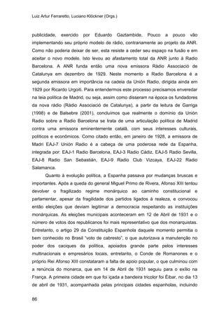 Luiz Artur Ferraretto, Luciano Klöckner (Orgs.)
86
publicidade, exercido por Eduardo Gaztambide. Pouco a pouco vão
implementando seu próprio modelo de rádio, contrariamente ao projeto da ANR.
Como não poderia deixar de ser, esta resiste a ceder seu espaço na fusão e em
aceitar o novo modelo. Isto levou ao afastamento total da ANR junto à Radio
Barcelona. A ANR funda então uma nova emissora Ràdio Associació de
Catalunya em dezembro de 1929. Neste momento a Radio Barcelona é a
segunda emissora em importância na cadeia da Unión Radio, dirigida ainda em
1929 por Ricardo Urgoiti. Para entendermos este processo precisamos enveredar
na teia política de Madrid, ou seja, assim como disseram na época os fundadores
da nova rádio (Ràdio Associació de Catalunya), a partir da leitura de Garriga
(1998) e de Balsebre (2001), concluímos que realmente o domínio da Unión
Radio sobre a Radio Barcelona se trata de uma articulação política de Madrid
contra uma emissora eminentemente catalã, com seus interesses culturais,
políticos e econômicos. Como citado então, em janeiro de 1928, a emissora de
Madri EAJ-7 Unión Radio é a cabeça de uma poderosa rede da Espanha,
integrada por: EAJ-1 Radio Barcelona, EAJ-3 Radio Cádiz, EAJ-5 Radio Sevilla,
EAJ-8 Radio San Sebastián, EAJ-9 Radio Club Vizcaya, EAJ-22 Radio
Salamanca.
Quanto à evolução política, a Espanha passava por mudanças bruscas e
importantes. Após a queda do general Miguel Primo de Rivera, Afonso XIII tentou
devolver o fragilizado regime monárquico ao caminho constitucional e
parlamentar, apesar da fragilidade dos partidos ligados à realeza, e convocou
então eleições que deviam legitimar a democracia respeitando as instituições
monárquicas. As eleições municipais aconteceram em 12 de Abril de 1931 e o
número de votos dos republicanos foi mais representativo que dos monarquistas.
Entretanto, o artigo 29 da Constituição Espanhola daquele momento permitia o
bem conhecido no Brasil “voto de cabresto”, o que autorizava a manutenção no
poder dos caciques da política, apoiados grande parte pelos interesses
multinacionais e empresários locais, entretanto, o Conde de Romanones e o
próprio Rei Afonso XIII constataram a falta de apoio popular, o que culminou com
a renúncia do monarca, que em 14 de Abril de 1931 seguiu para o exílio na
França. A primeira cidade em que foi içada a bandeira tricolor foi Éibar, no dia 13
de abril de 1931, acompanhada pelas principais cidades espanholas, incluindo
 