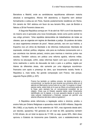 E o rádio? Novos horizontes midiáticos
87
Barcelona e Madrid, onde as candidaturas republicanas obtiveram maioria
absoluta e esmagadora. Afonso XIII abandonou a Espanha sem abdicar
formalmente e exilou-se em Paris, fixando posteriormente residência em Roma.
Em Janeiro de 1941 abdicou em favor do seu terceiro filho, Juan de Borbón e
faleceu a 28 de Fevereiro desse ano.
A Segunda República começa em 14 de abril de 1931 e em 9 de dezembro
do mesmo ano é aprovada uma nova Constituição, tendo como ponto central no
seu artigo primeiro: “Uma república democrática de trabalhadores de todas as
classes, que se organiza em regime de liberdade e justiça. Os poderes de todos
os seus organismos emanam do povo”. Nesse período, raro em sua história, a
Espanha vive um clima de liberdade e de reformas institucionais: liberdade de
expressão, sindical, política, religiosa, voto para as mulheres (consonante com o
que acontecia nos demais países), ensino para meninas e meninos juntos nas
escolas. Também colocou em prática uma reforma agrária, reforma militar,
reforma na educação, enfim, estas reformas fazem com que o parlamento se
torne realmente o centro de discussão de todo o país e a política, regida por
líderes de diferentes áreas, não somente por uma oligarquia econômico-
financeira com apoio e presença do clero, que bravamente resistiu frente à
República e, mais tarde, fez grande composição com Franco. Isto porque,
segundo Payne (2000, p. 237):
Franco fue también un católico sincero, de lomás tradicional y
convencional. La leynda de que durante sus primeros años en el
ejército en Marruecos nunca hubo en su vida “ni mujeres ni misas”
parece cierta, sobre todo en lo que se rifiere a la primera parte de
la frase, pero siempre fue un convencional cumplidor de su
religión. Creía que el Estado español debía estar firmemente
identificado con la Iglesia, a la que apoyaría desde el punto de
vista cultural, institucional y financier, aunque sin permitir una
abierta influencia del clero sobre el gobierno”.
A República ainda reformulou a legislação sobre o divórcio, proibiu o
ensino feito por Ordens Religiosas e aposentou mais de 8.000 militares. Segundo
Mir (1982), a Ley Azaña, de 16 de setembro de 1931, mas vigorando desde abril,
por decreto, aposentou 162 generais de um total de 250, aposentou também
8.100 oficiais, de um total na época de 17.199, ou seja, quase 50%. Além disso
aprovou o Estatuto de Autonomia para Cataluña, com o estabelecimento da
 
