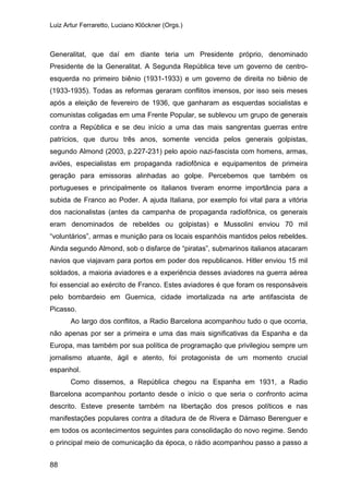 Luiz Artur Ferraretto, Luciano Klöckner (Orgs.)
88
Generalitat, que daí em diante teria um Presidente próprio, denominado
Presidente de la Generalitat. A Segunda República teve um governo de centro-
esquerda no primeiro biênio (1931-1933) e um governo de direita no biênio de
(1933-1935). Todas as reformas geraram conflitos imensos, por isso seis meses
após a eleição de fevereiro de 1936, que ganharam as esquerdas socialistas e
comunistas coligadas em uma Frente Popular, se sublevou um grupo de generais
contra a República e se deu início a uma das mais sangrentas guerras entre
patrícios, que durou três anos, somente vencida pelos generais golpistas,
segundo Almond (2003, p.227-231) pelo apoio nazi-fascista com homens, armas,
aviões, especialistas em propaganda radiofônica e equipamentos de primeira
geração para emissoras alinhadas ao golpe. Percebemos que também os
portugueses e principalmente os italianos tiveram enorme importância para a
subida de Franco ao Poder. A ajuda Italiana, por exemplo foi vital para a vitória
dos nacionalistas (antes da campanha de propaganda radiofônica, os generais
eram denominados de rebeldes ou golpistas) e Mussolini enviou 70 mil
“voluntários”, armas e munição para os locais espanhóis mantidos pelos rebeldes.
Ainda segundo Almond, sob o disfarce de “piratas”, submarinos italianos atacaram
navios que viajavam para portos em poder dos republicanos. Hitler enviou 15 mil
soldados, a maioria aviadores e a experiência desses aviadores na guerra aérea
foi essencial ao exército de Franco. Estes aviadores é que foram os responsáveis
pelo bombardeio em Guernica, cidade imortalizada na arte antifascista de
Picasso.
Ao largo dos conflitos, a Radio Barcelona acompanhou tudo o que ocorria,
não apenas por ser a primeira e uma das mais significativas da Espanha e da
Europa, mas também por sua política de programação que privilegiou sempre um
jornalismo atuante, ágil e atento, foi protagonista de um momento crucial
espanhol.
Como dissemos, a República chegou na Espanha em 1931, a Radio
Barcelona acompanhou portanto desde o início o que seria o confronto acima
descrito. Esteve presente também na libertação dos presos políticos e nas
manifestações populares contra a ditadura de de Rivera e Dámaso Berenguer e
em todos os acontecimentos seguintes para consolidação do novo regime. Sendo
o principal meio de comunicação da época, o rádio acompanhou passo a passo a
 