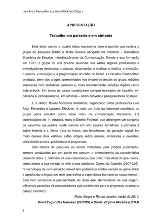 Luiz Artur Ferraretto, Luciano Klöckner (Orgs.)
8
APRESENTAÇÃO
Trabalho em parceria e em sintonia
Este texto escrito a quatro mãos representa bem o espírito que norteia o
grupo de pesquisa Rádio e Mídia Sonora abrigado na Intercom – Sociedade
Brasileira de Estudos Interdisciplinares da Comunicação. Desde a sua formação
em 1991, o grupo foi aos poucos reunindo nas várias regiões professores e
investigadores dedicados a estudar, documentar e analisar a história, a evolução,
o ensino, a recepção e a programação do rádio no Brasil. O trabalho colaborativo
produziu, além dos artigos apresentados nos encontros anuais do grupo, edições
impressas com temáticas variadas e, mais recentemente, edições digitais como
este e-book. Em todos os casos constituíram sempre exemplos de trabalho em
parceria e, principalmente, em sintonia – como convém a pesquisadores do meio.
E o rádio? Novos horizonte midiáticos, organizado pelos professores Luiz
Artur Ferraretto e Luciano Klöckner, é mais um fruto do interesse manifesto do
grupo pelos estudos sobre esse meio de comunicação fascinante. Há
contribuições de 11 estados, mais o Distrito Federal, que abrangem um conjunto
de assuntos agrupados neste volume em oito seções temáticas: a primeira é
sobre história e a última trata do futuro, das tendências, da geração digital. No
meio desses dois vértices estão artigos sobre ensino, emissoras e ouvintes,
criatividade sonora, publicidade e programas.
São relatos de pesquisa ou textos motivados pela própria publicação,
sempre conduzidos por um ponto em comum: o entendimento da característica
plural do rádio. E, também da sua onipresença que o faz mais atual do que nunca,
como atesta a sua versão na web e nos celulares. Como diz Castells (2007:395),
“a tecnologia de comunicação móvel tem poderosos efeitos sociais ao generalizar
e aprofundar a lógica em rede que define a experiência humana do nosso tempo”.
Este livro comprova a peculiaridade do rádio que, democrático na sua origem,
influencia gerações de pesquisadores que contribuem para o progresso do próprio
campo científico.
Porto Alegre e Rio de Janeiro, verão de 2010.
Doris Fagundes Haussen (PUCRS) e Sonia Virgínia Moreira (UERJ)
 