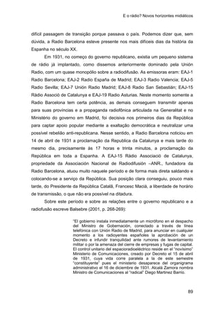 E o rádio? Novos horizontes midiáticos
89
difícil passagem de transição porque passava o país. Podemos dizer que, sem
dúvida, a Radio Barcelona esteve presente nos mais difíceis dias da história da
Espanha no século XX.
Em 1931, no começo do governo republicano, existia um pequeno sistema
de rádio já implantado, como dissemos anteriormente dominado pela Unión
Radio, com um quase monopólio sobre a radiodifusão. As emissoras eram: EAJ-1
Radio Barcelona; EAJ-2 Radio España de Madrid; EAJ-3 Radio Valencia; EAJ-5
Radio Sevilla; EAJ-7 Unión Radio Madrid; EAJ-8 Radio San Sebastián; EAJ-15
Ràdio Associó de Catalunya e EAJ-19 Radio Asturias. Neste momento somente a
Radio Barcelona tem certa potência, as demais conseguem transmitir apenas
para suas províncias e a propaganda radiofônica articulada na Generalitat e no
Ministério do governo em Madrid, foi decisiva nos primeiros dias da República
para captar apoio popular mediante a exaltação democrática e neutralizar uma
possível rebelião anti-republicana. Nesse sentido, a Radio Barcelona noticiou em
14 de abril de 1931 a proclamação da Republica da Catalunya e mais tarde do
mesmo dia, precisamente às 17 horas e trinta minutos, a proclamação da
República em toda a Espanha. A EAJ-15 Ràdio Associació de Catalunya,
propriedade da Associación Nacional de Radiodifusión –ANR., fundadora da
Radio Barcelona, atuou muito naquele período e de forma mais direta saldando e
colocando-se a serviço da República. Sua posição clara conseguiu, pouco mais
tarde, do Presidente da República Catalã, Francesc Macià, a liberdade de horário
de transmissão, o que não era possível na ditadura.
Sobre este período e sobre as relações entre o governo republicano e a
radiofusão escreve Balsebre (2001, p. 268-269):
“El gobierno instala inmediatamente un micrófono en el despacho
del Ministro de Gobernación, conectado a través de línea
telefónica con Unión Radio de Madrid, para anunciar en cualquier
momento a los radioyentes españoles la aprobación de un
Decreto e infundir tranquilidad ante rumores de levantamiento
militar o por la amenaza del cierre de empresas y fugas de capital.
El control unitario del espacioradioeléctrico reside en el “novísimo”
Ministerio de Comunicaciones, creado por Decreto el 15 de abril
de 1931, cuya vida corre paralela a la de este semestre
“constituyente” pues el ministerio desaparece del organigrama
administrativo el 16 de diciembre de 1931. Alcalá Zamora nombra
Ministro de Comunicaciones al “radical” Diego Martinez Barrio.
 