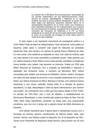 Luiz Artur Ferraretto, Luciano Klöckner (Orgs.)
90
La creación de un Ministerio de Comunicaciones, responsable de
los asuntos relacionados con las telecomunicaciones (radio,
servicio de correos, radiotelegrafía y telefonía) es un signo
evidente que para el primer gobierno republicano el control de la
radio exigía una dedicación específica. Martínez Barrio es el
representante del gobierno en el primer “pulso” que mantiene la
joven República Española con las multinacionales que controlan
las comunicaciones en España, a propósito de la renovación de la
concesión del monopolio de Telefónica a la ITT. La forma
empleada en la resolución de tal renovación determinaría también
el futuro de la situación de privilegio de Unión Radio sobre el
mapa de la radio española”.
O meio passa a ser importante instrumento de propaganda política e a
Unión Radio funda as bases do radiojornalismo. Suas emissoras, única cadeia na
Espanha, estão aptas e cumprem este papel de intérprete da sociedade
espanhola. Este, sem dúvida é um período de grande força e influência do rádio
no meio social. Uma audiência já adaptada ao meio, com sede de notícias cada
vez mais rápidas e em maior quantidade e qualidade sonora. Cabe salientar que
em cadeia nacional a Unión Radio é única neste período, entretanto na Catalunya
houve também uma cadeia, mas somente na província. Criada em 1933 pela
Ràdio Associaó de Catalunya, com a proteção da Generalitat e seguindo a
legislação das emissoras locais, a emissora de Barcelona RAC obteve
concessões para instalar uma emissora em Badalona, Girona, Lleida e Tarragona
em cada uma das capitais da província, o que competia diretamente com a Unión
Radio, que obteve emissoras em Réus, Manresa e Tarrasa, com cobertura menos
importante e com menor extensão. Estava clara aí a intenção do governo
republicano, ou seja, desprestigiar a rádio de apoio internacional e que “tiveram
que engolir”, em contraponto com a rádio que lhes apoiou desde o início. Enfim,
no período de 1931-1933, com o final da ditadura, o estabelecimento da
Democracia Republicana, a crise mundial pela quebra da bolsa de New York de
1929, todos estes ingredientes constroem as bases para uma programação
jornalística, que viria com o tempo ser a espinha dorsal da Rádio Barcelona na
Espanha.
Uma atitude importante para a época sobre a radiodifusão ocorreu com a
formação do primeiro governo constitucional de Manuel Azaña, aliás, este
homem, marcou uma história a parte na Espanha, em 16 de dezembro de 1931.
Tendo como Presidente da República Alcalá Zamora, pela primeira vez há uma
 
