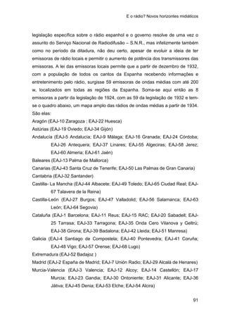 E o rádio? Novos horizontes midiáticos
91
legislação específica sobre o rádio espanhol e o governo resolve de uma vez o
assunto do Serviço Nacional de Radiodifusão – S.N.R., mas infelizmente também
como no período da ditadura, não deu certo, apesar de evoluir a ideia de ter
emissoras de rádio locais e permitir o aumento de potência dos transmissores das
emissoras. A lei das emissoras locais permite que a partir de dezembro de 1932,
com a população de todos os cantos da Espanha recebendo informações e
entretenimento pelo rádio, surgisse 59 emissoras de ondas médias com até 200
w, localizados em todas as regiões da Espanha. Soma-se aqui então as 8
emissoras a partir da legislação de 1924, com as 59 da legislação de 1932 e tem-
se o quadro abaixo, um mapa amplo das rádios de ondas médias a partir de 1934.
São elas:
Aragón (EAJ-10 Zaragoza ; EAJ-22 Huesca)
Astúrias (EAJ-19 Oviedo; EAJ-34 Gijón)
Andalucía (EAJ-5 Andalucía; EAJ-9 Málaga; EAJ-16 Granada; EAJ-24 Córdoba;
EAJ-26 Antequera; EAJ-37 Linares; EAJ-55 Algeciras; EAJ-58 Jerez;
EAJ-60 Almeria; EAJ-61 Jaén)
Baleares (EAJ-13 Palma de Mallorca)
Canarias (EAJ-43 Santa Cruz de Tenerife; EAJ-50 Las Palmas de Gran Canaria)
Cantabria (EAJ-32 Santander)
Castilla- La Mancha (EAJ-44 Albacete; EAJ-49 Toledo; EAJ-65 Ciudad Real; EAJ-
67 Talavera de la Reina)
Castilla-León (EAJ-27 Burgos; EAJ-47 Valladolid; EAJ-56 Salamanca; EAJ-63
León; EAJ-64 Segovia)
Cataluña (EAJ-1 Barcelona; EAJ-11 Reus; EAJ-15 RAC; EAJ-20 Sabadell; EAJ-
25 Tarrasa; EAJ-33 Tarragona; EAJ-35 Onda Cero Vilanova y Geltrú;
EAJ-38 Girona; EAJ-39 Badalona; EAJ-42 Lleida; EAJ-51 Manresa)
Galicia (EAJ-4 Santiago de Compostela; EAJ-40 Pontevedra; EAJ-41 Coruña;
EAJ-48 Vigo; EAJ-57 Orense; EAJ-68 Lugo)
Extremadura (EAJ-52 Badajoz )
Madrid (EAJ-2 España de Madrid; EAJ-7 Unión Radio; EAJ-29 Alcalá de Henares)
Murcia-Valencia (EAJ-3 Valencia; EAJ-12 Alcoy; EAJ-14 Castellón; EAJ-17
Murcia; EAJ-23 Gandia; EAJ-30 Ontoniente; EAJ-31 Alicante; EAJ-36
Játiva; EAJ-45 Denia; EAJ-53 Elche; EAJ-54 Alcira)
 