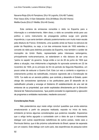 Luiz Artur Ferraretto, Luciano Klöckner (Orgs.)
92
Navarra-Rioja (EAJ-6 Pamplona; EAJ-18 Logroño; EAJ-66 Tudela)
País Vasco (EAJ- 8 San Sebastián; EAJ-28 Bilbao; EAJ-62 Vitoria)
Melilla-Ceuta (EAJ-21 Melilla; EAJ-46 Ceuta).
Esta centena de emissoras consolida o rádio na Espanha para a
informação e o entretenimento. Além disso, o rádio se consolida ainda para uso
político e como instrumento de propaganda política surge com grande
imponência, o que seria também utilizado posteriormente e em muito maior escala
pela ditadura de Franco. Entretanto, uma questão ainda se fixava na estrutura de
poder da República, ou seja, a Lei das emissoras locais de 1932 estendeu o
conceito do rádio para distintos povoados da Espanha, mas também o caráter de
monopólio da Unión Radio, representada pelos interesses estrangeiros,
principalmente norte-americanos, se estenderam e não deixava de ser uma
“pedra no sapato” do governo. Surge então a Lei de 26 de junho de 1934 que
altera a situação, mas infelizmente a legislação foi aprovada somente em 22 de
novembro de 1935, já no princípio do fim do período da Segunda República, um
pouco antes de estourar a Guerra Civil. Esta Lei veio a contento e organizou o
ordenamento jurídico da radiodifusão, inclusive vigorando até a Constituição de
1978: “La radio es un servicio público, que controla y desarolla el Estado, quien
otorga lãs concesiones oportunas a los particulares para El desarollo de la
radiodifusión privada y encarga al Gobierno El establecimiento de una red de
emisoras de su propriedad, que serán explotadas directamente por la Dirección
General de Telecomunicaciones, “que podrá conceder la organización y ejecución
de programas a entidades nacionales, mediante concurso”.
Considerações finais
Não pretendemos aqui neste artigo concluir questões que ainda estamos
amadurecendo a partir da pesquisa realizada, exposta no início do texto,
entretanto já temos algumas considerações que podemos ressaltar. Esperamos
que o artigo tenha aguçado a curiosidade com a ideia de que é interessante
dialogar com outras experiências radiofônicas de outros países, neste caso a
Península Ibérica, que é tão próxima culturalmente do Brasil, apesar de separada
por um oceano. Este diálogo com outro país, das experiências de pesquisa sobre
 