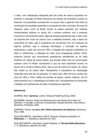 E o rádio? Novos horizontes midiáticos
93
o rádio, com metodologia adequada para dar conta de nossos propósitos em
entender a produção da Radio Barcelona em tempos de turbulência política na
Espanha, nos possibilitou compreender um pouco mais o papel do meio rádio na
construção da sociedade espanhola e a evolução do meio na Europa. No caso da
Espanha, assim como no Brasil, ambos os países passaram por violentas
transformações políticas no século XX, e sempre contaram com a presença
marcante e importante das rádios. Algumas dessas experiências que o rádio viveu
na Espanha têm muito em comum com a realidade brasileira, seja a época de
nascimento do rádio, seja a experiência de convivência com as mudanças de
regimes políticos, seja a evolução tecnológica, a formação de quadros
profissionais a partir dos anos de 1920, a chegada dos espaços publicitários no
rádio e, infelizmente, a utilização do rádio como propaganda política. Enfim,
podemos concluir que encontramos experiências semelhantes às do rádio
brasileiro em rádios de outros países, que através deste meio de comunicação
puderam como no Brasil, acompanhar o que de mais importante ocorreu no
século XX e continua história afora, seja na era da cultura de massa, da cultura
das mídias ou da cultura ciber. Ressaltamos a importância da metodologia
adequada para este tipo de pesquisa, no nosso caso, além de livros, áudios dos
anos de 1920 e 1930, análise de revistas da época, roteiros originais, nos foi
extremamente rica a “metodologia da história oral”, principalmente em entrevistas
e diálogos com profissionais de rádio e historiadores espanhóis.
Referências
ALMOND, Mark. Uprising. London: Octopus Publishing Group, 2002.
BALSEBRE, Armand. Vocês microfónicas para uma historia de la radio y la
televisión. In: La voz. La técnica y la Expressión. Bustos Sanches, Inês (Coord.)
Barcelona, Paidotribo, 2003.
GARRIGA, Teodor. La meva vida i Ràdio Associació de Catalunya. Barcelona:
Proa, 1998.
GUILLÉN-GARCÍA, José Maria e SOLÁ, Eduardo. Nuestros propósitos. In:
Radiosola, n. 1, Barcelona, setembro de 1923.
GUILLÉN-GARCIA, José Maria. Quatro Palabras. In: Revista Rádio Barcelona,
n. 13, Barcelona, setembro de 1924.
 