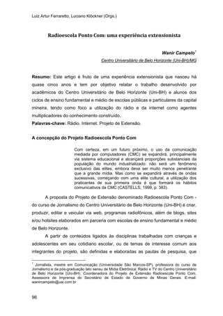 Luiz Artur Ferraretto, Luciano Klöckner (Orgs.)
96
Radioescola Ponto Com: uma experiência extensionista
Wanir Campelo1
Resumo: Este artigo é fruto de uma experiência extensionista que nasceu há
quase cinco anos e tem por objetivo relatar o trabalho desenvolvido por
acadêmicos do Centro Universitário de Belo Horizonte (Uni-BH) e alunos dos
ciclos de ensino fundamental e médio de escolas públicas e particulares da capital
mineira, tendo como foco a utilização do rádio e da internet como agentes
multiplicadores do conhecimento construído.
Centro Universitário de Belo Horizonte (Uni-BH)/MG
Palavras-chave: Rádio. Internet. Projeto de Extensão.
A concepção do Projeto Radioescola Ponto Com
Com certeza, em um futuro próximo, o uso da comunicação
mediada por computadores (CMC) se expandirá, principalmente
via sistema educacional e alcançará proporções substanciais da
população do mundo industrializado: não será um fenômeno
exclusivo das elites, embora deva ser muito menos penetrante
que a grande mídia. Mas como se expandirá através de ondas
sucessivas, começando com uma elite cultural, a utilização dos
praticantes de sua primeira onda é que formará os hábitos
comunicativos da CMC (CASTELLS, 1999, p. 383).
A proposta do Projeto de Extensão denominado Radioescola Ponto Com -
do curso de Jornalismo do Centro Universitário de Belo Horizonte (Uni-BH) é criar,
produzir, editar e veicular via web, programas radiofônicos, além de blogs, sites
e/ou hotsites elaborados em parceria com escolas de ensino fundamental e médio
de Belo Horizonte.
A partir de conteúdos ligados às disciplinas trabalhadas com crianças e
adolescentes em seu cotidiano escolar, ou de temas de interesse comum aos
integrantes do projeto, são definidas e elaboradas as pautas de pesquisa, que
1
Jornalista, mestre em Comunicação (Universidade São Marcos-SP), professora do curso de
Jornalismo e da pós-graduação lato sensu de Mídia Eletrônica: Rádio e TV do Centro Universitário
de Belo Horizonte (Uni-BH). Coordenadora do Projeto de Extensão Radioescola Ponto Com,
Assessora de Imprensa do Secretário de Estado de Governo de Minas Gerais. E-mail:
wanircampelo@uai.com.br
 