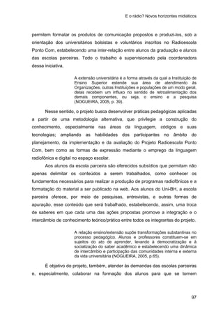E o rádio? Novos horizontes midiáticos
97
permitem formatar os produtos de comunicação propostos e produzi-los, sob a
orientação dos universitários bolsistas e voluntários inscritos no Radioescola
Ponto Com, estabelecendo uma inter-relação entre alunos da graduação e alunos
das escolas parceiras. Todo o trabalho é supervisionado pela coordenadora
dessa iniciativa.
A extensão universitária é a forma através da qual a Instituição de
Ensino Superior estende sua área de atendimento às
Organizações, outras Instituições e populações de um modo geral,
delas recebem um influxo no sentido de retroalimentação dos
demais componentes, ou seja, o ensino e a pesquisa
(NOGUEIRA, 2005, p. 39).
Nesse sentido, o projeto busca desenvolver práticas pedagógicas aplicadas
a partir de uma metodologia alternativa, que privilegie a construção do
conhecimento, especialmente nas áreas da linguagem, códigos e suas
tecnologias; ampliando as habilidades dos participantes no âmbito do
planejamento, da implementação e da avaliação do Projeto Radioescola Ponto
Com, bem como as formas de expressão mediante o emprego da linguagem
radiofônica e digital no espaço escolar.
Aos alunos da escola parceira são oferecidos subsídios que permitam não
apenas delimitar os conteúdos a serem trabalhados, como conhecer os
fundamentos necessários para realizar a produção de programas radiofônicos e a
formatação do material a ser publicado na web. Aos alunos do Uni-BH, a escola
parceira oferece, por meio de pesquisas, entrevistas, e outras formas de
apuração, esse conteúdo que será trabalhado, estabelecendo, assim, uma troca
de saberes em que cada uma das ações propostas promove a integração e o
intercâmbio de conhecimento teórico/prático entre todos os integrantes do projeto.
A relação ensino/extensão supõe transformações substantivas no
processo pedagógico. Alunos e professores constituem-se em
sujeitos do ato de aprender, levando à democratização e à
socialização do saber acadêmico e estabelecendo uma dinâmica
de intercâmbio e participação das comunidades interna e externa
da vida universitária (NOGUEIRA, 2005, p.65).
É objetivo do projeto, também, atender às demandas das escolas parceiras
e, especialmente, colaborar na formação dos alunos para que se tornem
 