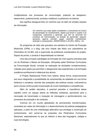 Luiz Artur Ferraretto, Luciano Klöckner (Orgs.)
98
multiplicadores dos processos de comunicação, podendo se desejarem,
desenvolver, posteriormente, produtos midiáticos e publicá-los na internet.
Isso significa assegurar-lhes um caminho que vai além do simples repasse
da informação.
Um caminho que exija ações constantes e conscientes em busca
da apropriação do conhecimento. Ações que levam o sujeito a se
reorganizar, superando o aprender, que tem se resumido em
processo de memorização, na direção do apreender, segurar,
apropriar, agarrar, prender, pegar, assimilar mentalmente,
entender e compreender. (ANASTASIOU e ALVES, 2005 p. 14)
Os programas de rádio são gravados nos estúdios do Centro de Produção
Multimídia (CPM), e o blog, site e/ou hotsite são feitos nos Laboratórios de
Informática do Uni-BH, sob a supervisão da professora coordenadora do projeto.
Depois de pronto, o produto é disponibilizado na internet.
Uma das principais estratégias da formação de nível superior previstas pela
Lei de Diretrizes e Bases da Educação, reforçadas pelas Diretrizes Curriculares
da Comunicação Social, consiste na realização de atividades complementares,
voltadas para ações que permitam o alargamento das experiências e da formação
acadêmico-profissional e intelectual dos alunos.
O Projeto Radioescola Ponto Com estaria, dessa forma, proporcionando
aos seus integrantes a possibilidade de compreensão da realidade em sua forma
dinâmica e complexa, advinda das pulsações das práticas sociais, motivando-os
para a busca contínua pela incorporação de novas habilidades e competências.
Além do caráter educativo, é possível perceber a importância desse
trabalho como um espaço aberto às reflexões cotidianas, apontando para a
renovação da transmissão e recepção de mensagens e aprofundamento nos
processos de produção e de conteúdo.
Vivemos em um mundo globalizado de permanentes transformações,
conectado por redes de informação e o desenvolvimento de práticas pedagógicas
aplicadas, a partir de uma metodologia alternativa que privilegia a construção do
conhecimento, vem somar-se às propostas dos Parâmetros Curriculares
Nacionais, especialmente no que se referem à área das linguagens, códigos e
suas tecnologias.
 