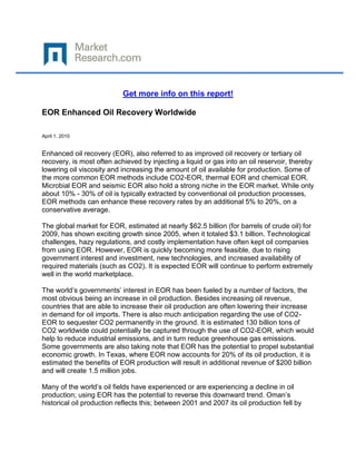Get more info on this report!

EOR Enhanced Oil Recovery Worldwide

April 1, 2010


Enhanced oil recovery (EOR), also referred to as improved oil recovery or tertiary oil
recovery, is most often achieved by injecting a liquid or gas into an oil reservoir, thereby
lowering oil viscosity and increasing the amount of oil available for production. Some of
the more common EOR methods include CO2-EOR, thermal EOR and chemical EOR.
Microbial EOR and seismic EOR also hold a strong niche in the EOR market. While only
about 10% - 30% of oil is typically extracted by conventional oil production processes,
EOR methods can enhance these recovery rates by an additional 5% to 20%, on a
conservative average.

The global market for EOR, estimated at nearly $62.5 billion (for barrels of crude oil) for
2009, has shown exciting growth since 2005, when it totaled $3.1 billion. Technological
challenges, hazy regulations, and costly implementation have often kept oil companies
from using EOR. However, EOR is quickly becoming more feasible, due to rising
government interest and investment, new technologies, and increased availability of
required materials (such as CO2). It is expected EOR will continue to perform extremely
well in the world marketplace.

The world‟s governments‟ interest in EOR has been fueled by a number of factors, the
most obvious being an increase in oil production. Besides increasing oil revenue,
countries that are able to increase their oil production are often lowering their increase
in demand for oil imports. There is also much anticipation regarding the use of CO2-
EOR to sequester CO2 permanently in the ground. It is estimated 130 billion tons of
CO2 worldwide could potentially be captured through the use of CO2-EOR, which would
help to reduce industrial emissions, and in turn reduce greenhouse gas emissions.
Some governments are also taking note that EOR has the potential to propel substantial
economic growth. In Texas, where EOR now accounts for 20% of its oil production, it is
estimated the benefits of EOR production will result in additional revenue of $200 billion
and will create 1.5 million jobs.

Many of the world‟s oil fields have experienced or are experiencing a decline in oil
production; using EOR has the potential to reverse this downward trend. Oman‟s
historical oil production reflects this; between 2001 and 2007 its oil production fell by
 