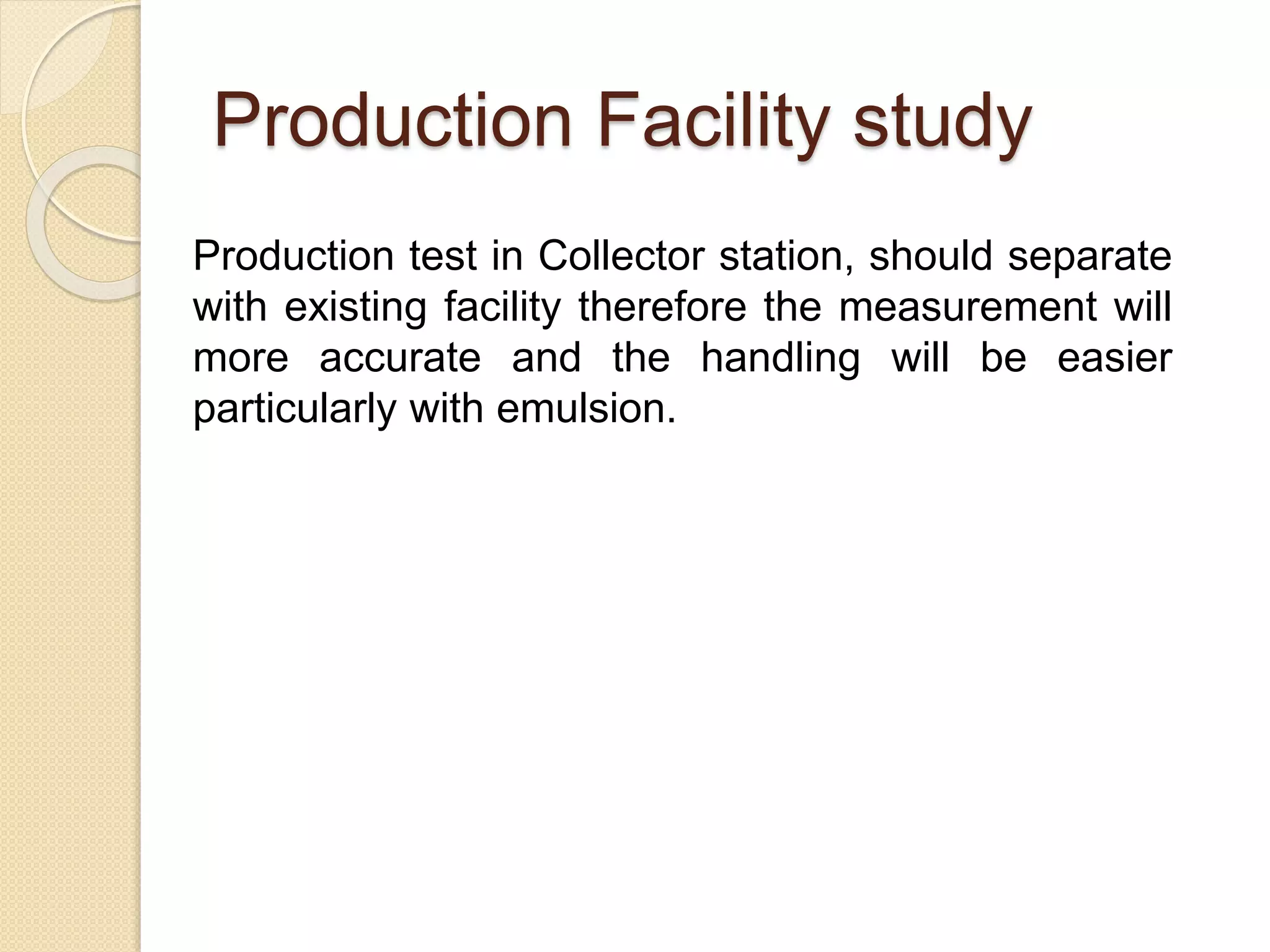 Production Facility study
Production test in Collector station, should separate
with existing facility therefore the measurement will
more accurate and the handling will be easier
particularly with emulsion.
 