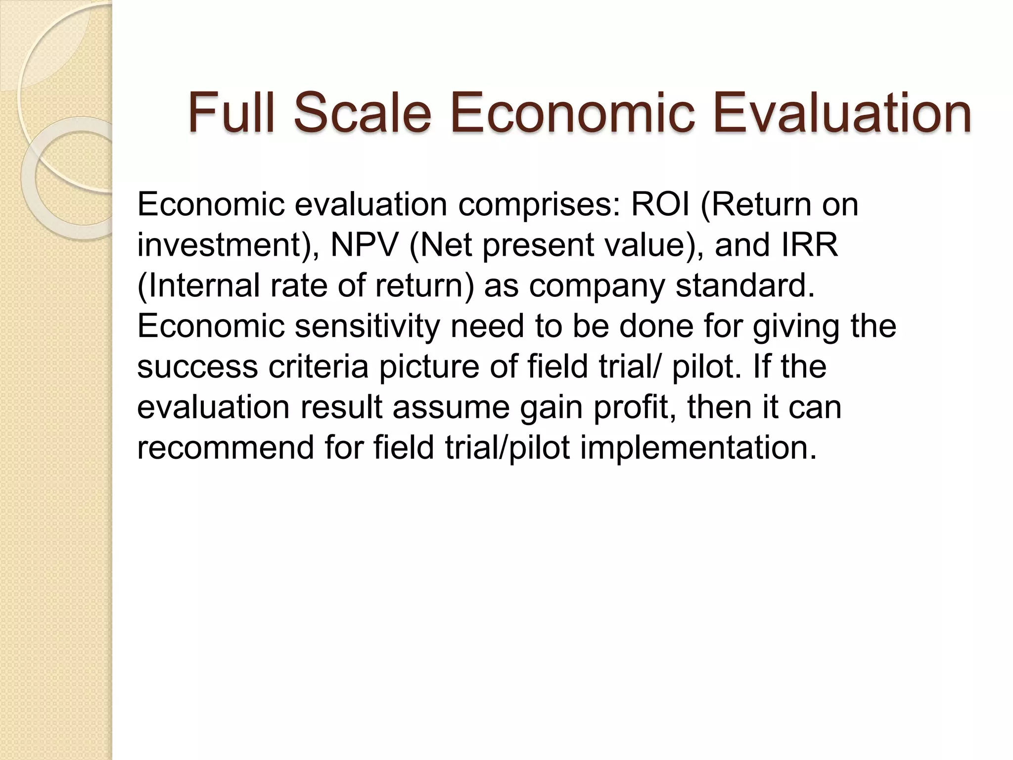 Economic evaluation comprises: ROI (Return on
investment), NPV (Net present value), and IRR
(Internal rate of return) as company standard.
Economic sensitivity need to be done for giving the
success criteria picture of field trial/ pilot. If the
evaluation result assume gain profit, then it can
recommend for field trial/pilot implementation.
Full Scale Economic Evaluation
 