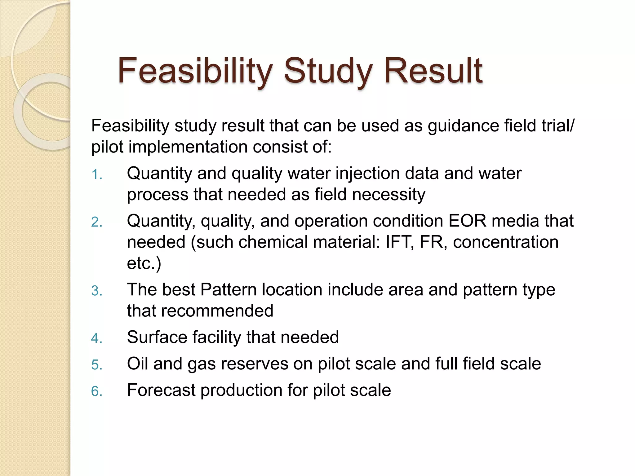 Feasibility study result that can be used as guidance field trial/
pilot implementation consist of:
1. Quantity and quality water injection data and water
process that needed as field necessity
2. Quantity, quality, and operation condition EOR media that
needed (such chemical material: IFT, FR, concentration
etc.)
3. The best Pattern location include area and pattern type
that recommended
4. Surface facility that needed
5. Oil and gas reserves on pilot scale and full field scale
6. Forecast production for pilot scale
Feasibility Study Result
 