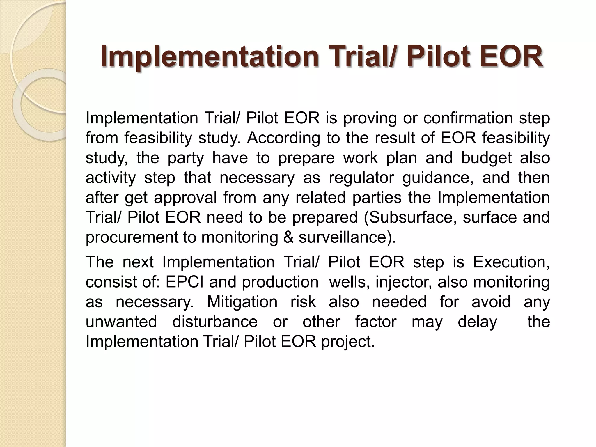 Implementation Trial/ Pilot EOR
Implementation Trial/ Pilot EOR is proving or confirmation step
from feasibility study. According to the result of EOR feasibility
study, the party have to prepare work plan and budget also
activity step that necessary as regulator guidance, and then
after get approval from any related parties the Implementation
Trial/ Pilot EOR need to be prepared (Subsurface, surface and
procurement to monitoring & surveillance).
The next Implementation Trial/ Pilot EOR step is Execution,
consist of: EPCI and production wells, injector, also monitoring
as necessary. Mitigation risk also needed for avoid any
unwanted disturbance or other factor may delay the
Implementation Trial/ Pilot EOR project.
 