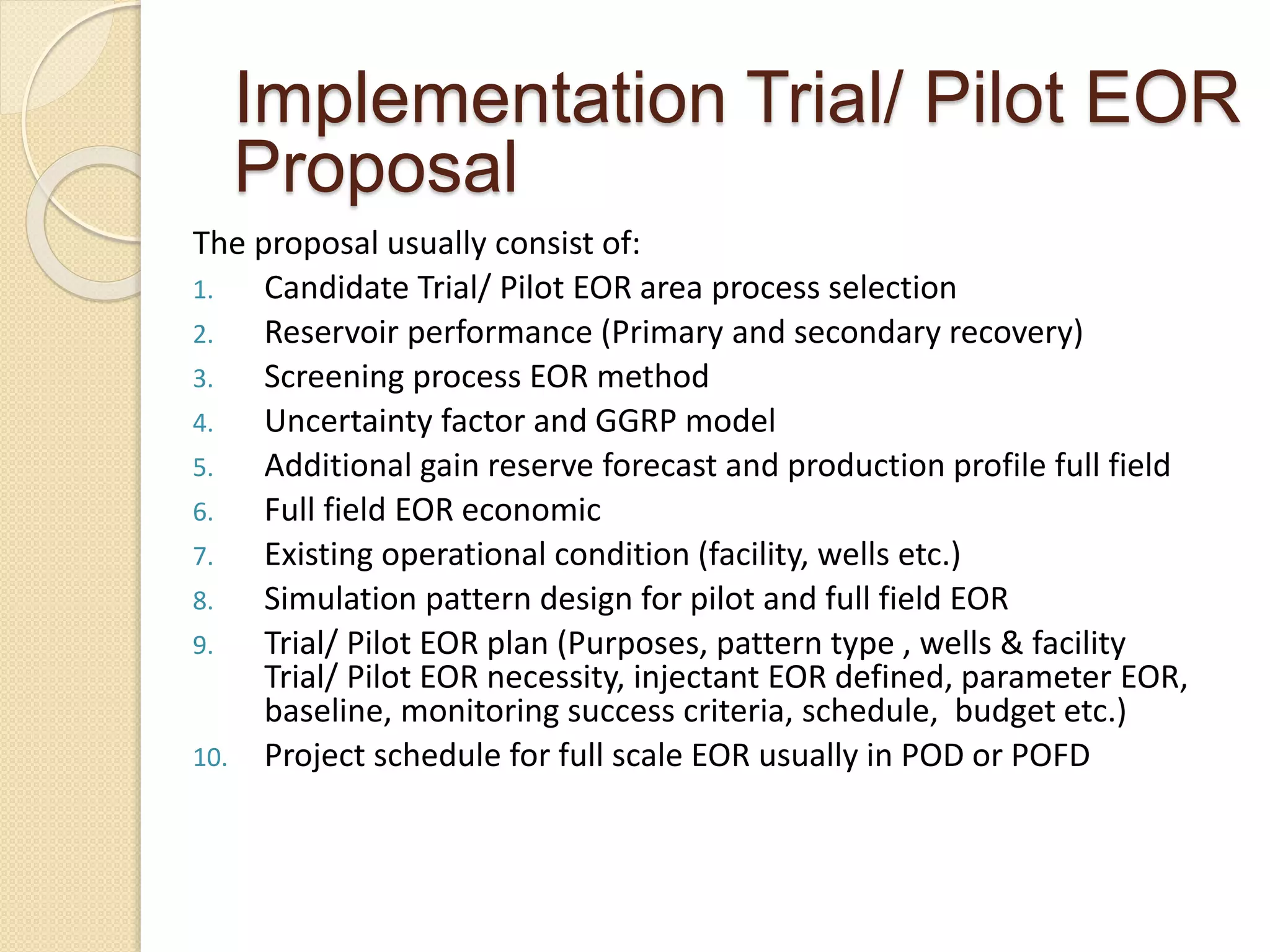 The proposal usually consist of:
1. Candidate Trial/ Pilot EOR area process selection
2. Reservoir performance (Primary and secondary recovery)
3. Screening process EOR method
4. Uncertainty factor and GGRP model
5. Additional gain reserve forecast and production profile full field
6. Full field EOR economic
7. Existing operational condition (facility, wells etc.)
8. Simulation pattern design for pilot and full field EOR
9. Trial/ Pilot EOR plan (Purposes, pattern type , wells & facility
Trial/ Pilot EOR necessity, injectant EOR defined, parameter EOR,
baseline, monitoring success criteria, schedule, budget etc.)
10. Project schedule for full scale EOR usually in POD or POFD
Implementation Trial/ Pilot EOR
Proposal
 