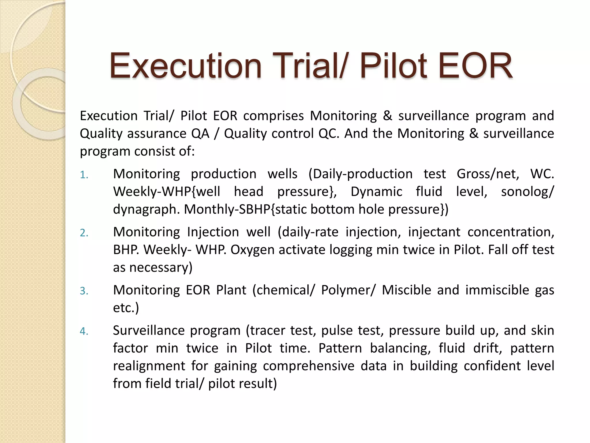 Execution Trial/ Pilot EOR comprises Monitoring & surveillance program and
Quality assurance QA / Quality control QC. And the Monitoring & surveillance
program consist of:
1. Monitoring production wells (Daily-production test Gross/net, WC.
Weekly-WHP{well head pressure}, Dynamic fluid level, sonolog/
dynagraph. Monthly-SBHP{static bottom hole pressure})
2. Monitoring Injection well (daily-rate injection, injectant concentration,
BHP. Weekly- WHP. Oxygen activate logging min twice in Pilot. Fall off test
as necessary)
3. Monitoring EOR Plant (chemical/ Polymer/ Miscible and immiscible gas
etc.)
4. Surveillance program (tracer test, pulse test, pressure build up, and skin
factor min twice in Pilot time. Pattern balancing, fluid drift, pattern
realignment for gaining comprehensive data in building confident level
from field trial/ pilot result)
Execution Trial/ Pilot EOR
 