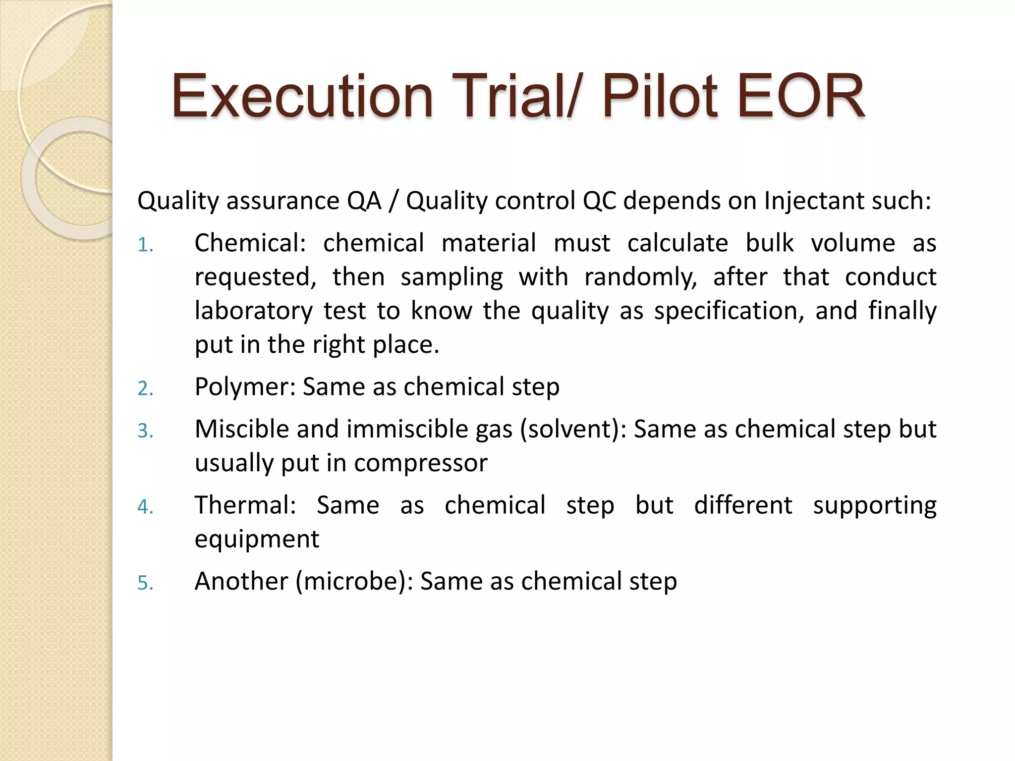 Execution Trial/ Pilot EOR
Quality assurance QA / Quality control QC depends on Injectant such:
1. Chemical: chemical material must calculate bulk volume as
requested, then sampling with randomly, after that conduct
laboratory test to know the quality as specification, and finally
put in the right place.
2. Polymer: Same as chemical step
3. Miscible and immiscible gas (solvent): Same as chemical step but
usually put in compressor
4. Thermal: Same as chemical step but different supporting
equipment
5. Another (microbe): Same as chemical step
 