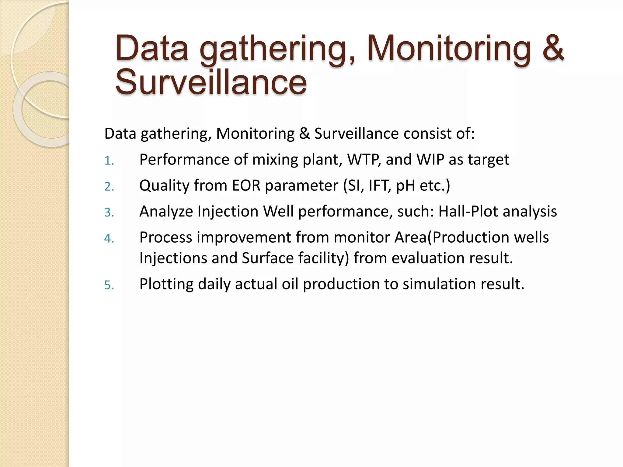 Data gathering, Monitoring & Surveillance consist of:
1. Performance of mixing plant, WTP, and WIP as target
2. Quality from EOR parameter (SI, IFT, pH etc.)
3. Analyze Injection Well performance, such: Hall-Plot analysis
4. Process improvement from monitor Area(Production wells
Injections and Surface facility) from evaluation result.
5. Plotting daily actual oil production to simulation result.
Data gathering, Monitoring &
Surveillance
 